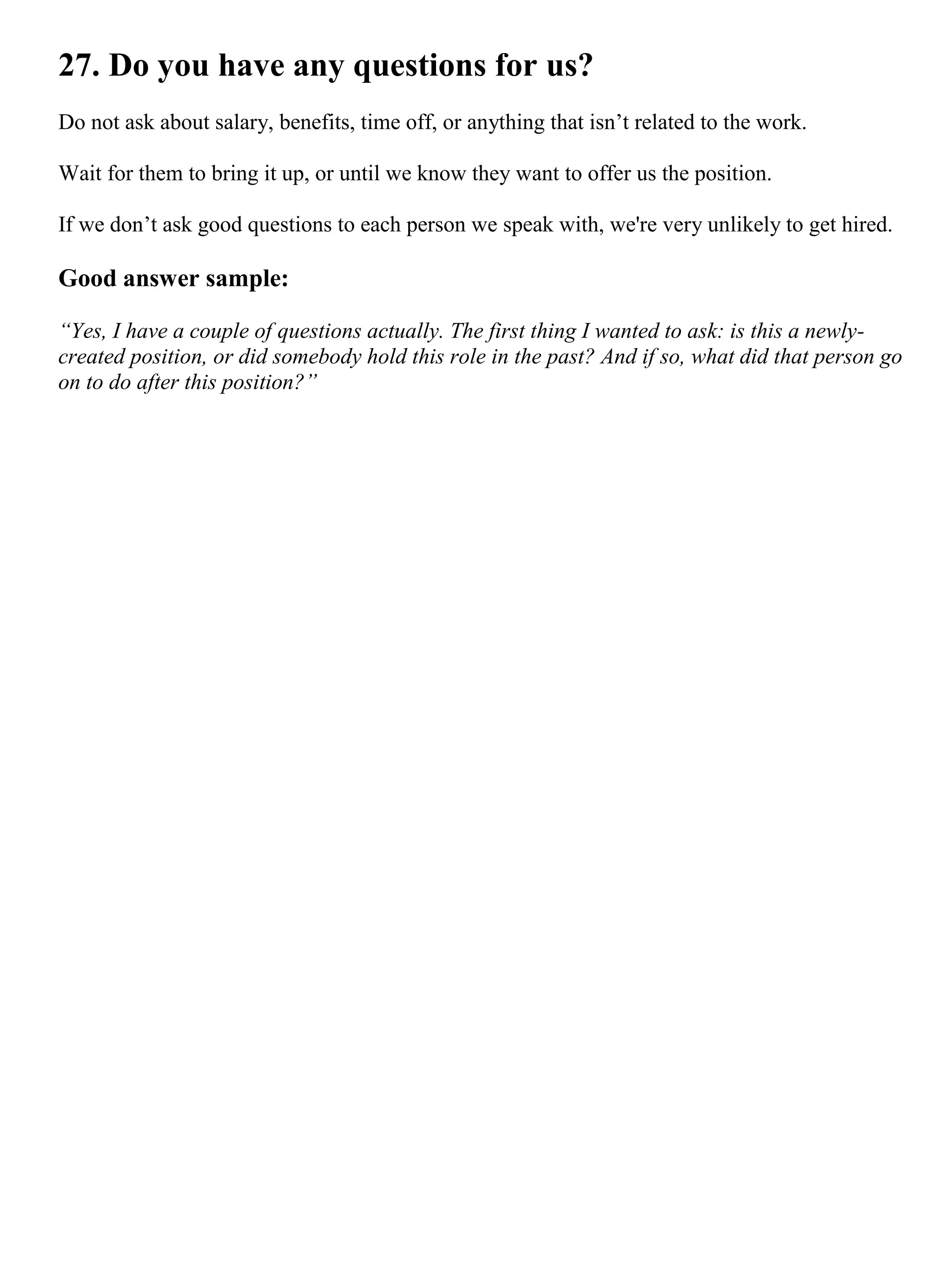 27. Do you have any questions for us?
Do not ask about salary, benefits, time off, or anything that isn’t related to the work.
Wait for them to bring it up, or until we know they want to offer us the position.
If we don’t ask good questions to each person we speak with, we're very unlikely to get hired.
Good answer sample:
“Yes, I have a couple of questions actually. The first thing I wanted to ask: is this a newly-
created position, or did somebody hold this role in the past? And if so, what did that person go
on to do after this position?”
 