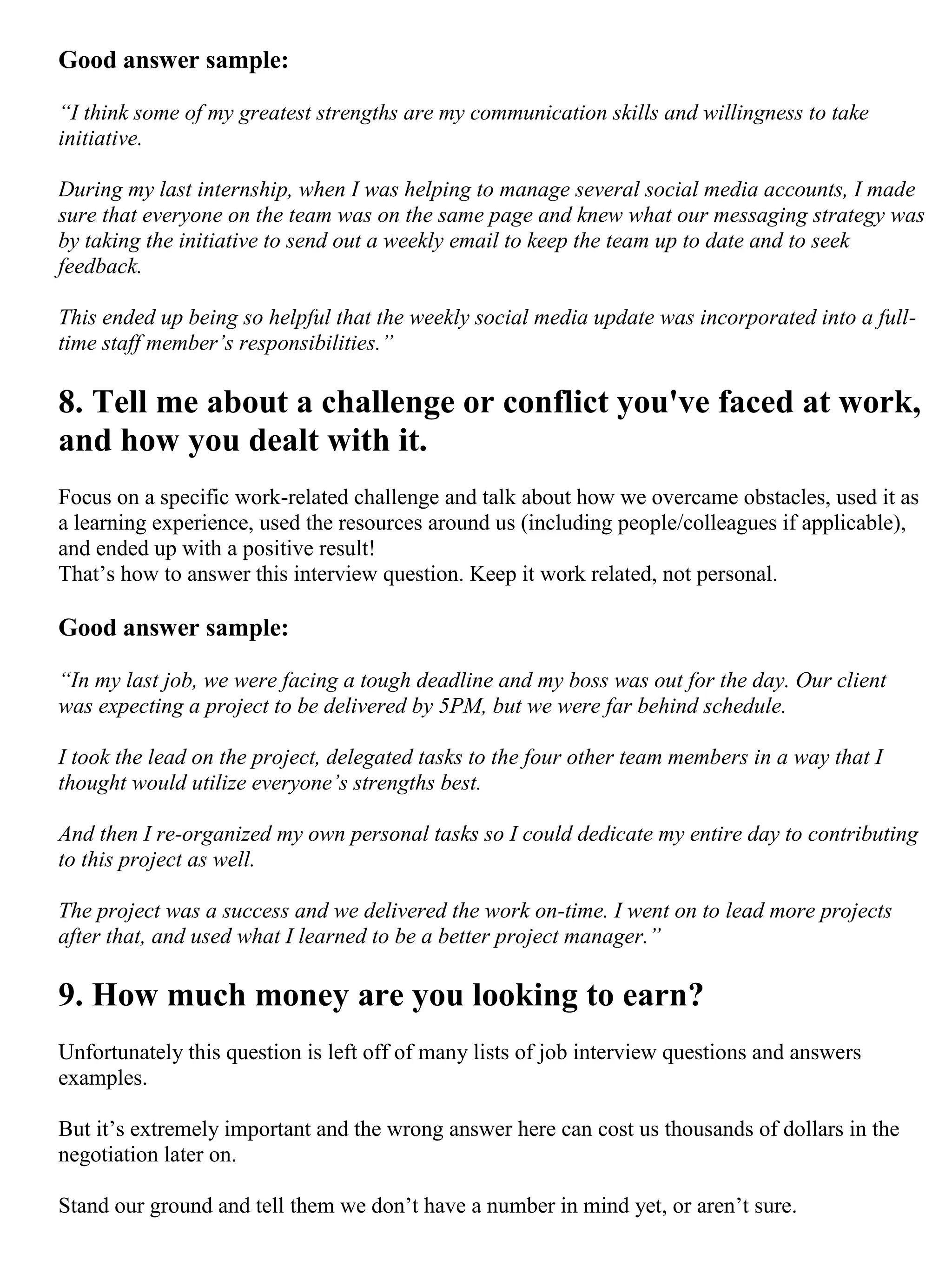 Good answer sample:
“I think some of my greatest strengths are my communication skills and willingness to take
initiative.
During my last internship, when I was helping to manage several social media accounts, I made
sure that everyone on the team was on the same page and knew what our messaging strategy was
by taking the initiative to send out a weekly email to keep the team up to date and to seek
feedback.
This ended up being so helpful that the weekly social media update was incorporated into a full-
time staff member’s responsibilities.”
8. Tell me about a challenge or conflict you've faced at work,
and how you dealt with it.
Focus on a specific work-related challenge and talk about how we overcame obstacles, used it as
a learning experience, used the resources around us (including people/colleagues if applicable),
and ended up with a positive result!
That’s how to answer this interview question. Keep it work related, not personal.
Good answer sample:
“In my last job, we were facing a tough deadline and my boss was out for the day. Our client
was expecting a project to be delivered by 5PM, but we were far behind schedule.
I took the lead on the project, delegated tasks to the four other team members in a way that I
thought would utilize everyone’s strengths best.
And then I re-organized my own personal tasks so I could dedicate my entire day to contributing
to this project as well.
The project was a success and we delivered the work on-time. I went on to lead more projects
after that, and used what I learned to be a better project manager.”
9. How much money are you looking to earn?
Unfortunately this question is left off of many lists of job interview questions and answers
examples.
But it’s extremely important and the wrong answer here can cost us thousands of dollars in the
negotiation later on.
Stand our ground and tell them we don’t have a number in mind yet, or aren’t sure.
 
