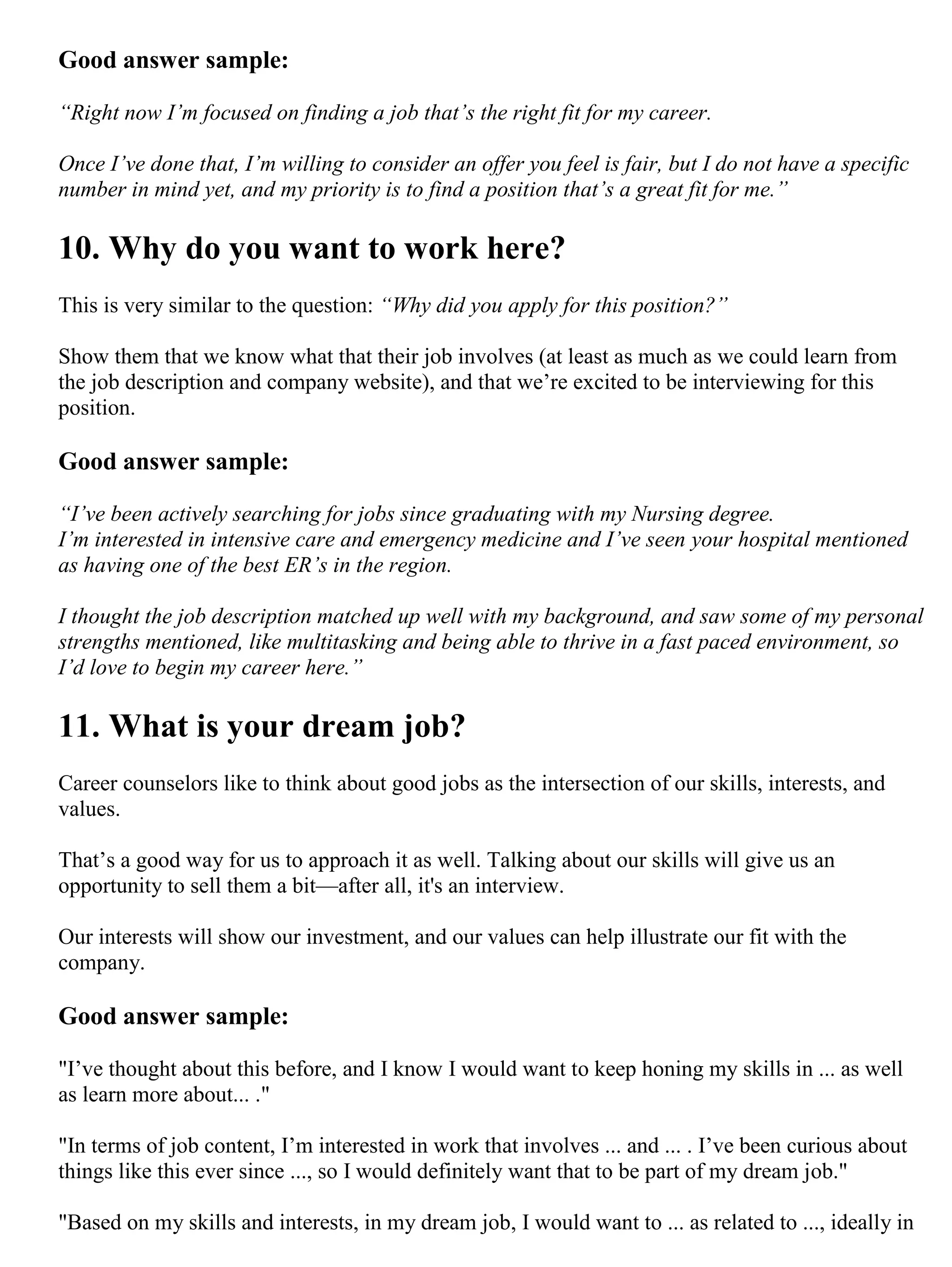 Good answer sample:
“Right now I’m focused on finding a job that’s the right fit for my career.
Once I’ve done that, I’m willing to consider an offer you feel is fair, but I do not have a specific
number in mind yet, and my priority is to find a position that’s a great fit for me.”
10. Why do you want to work here?
This is very similar to the question: “Why did you apply for this position?”
Show them that we know what that their job involves (at least as much as we could learn from
the job description and company website), and that we’re excited to be interviewing for this
position.
Good answer sample:
“I’ve been actively searching for jobs since graduating with my Nursing degree.
I’m interested in intensive care and emergency medicine and I’ve seen your hospital mentioned
as having one of the best ER’s in the region.
I thought the job description matched up well with my background, and saw some of my personal
strengths mentioned, like multitasking and being able to thrive in a fast paced environment, so
I’d love to begin my career here.”
11. What is your dream job?
Career counselors like to think about good jobs as the intersection of our skills, interests, and
values.
That’s a good way for us to approach it as well. Talking about our skills will give us an
opportunity to sell them a bit—after all, it's an interview.
Our interests will show our investment, and our values can help illustrate our fit with the
company.
Good answer sample:
"I’ve thought about this before, and I know I would want to keep honing my skills in ... as well
as learn more about... ."
"In terms of job content, I’m interested in work that involves ... and ... . I’ve been curious about
things like this ever since ..., so I would definitely want that to be part of my dream job."
"Based on my skills and interests, in my dream job, I would want to ... as related to ..., ideally in
 