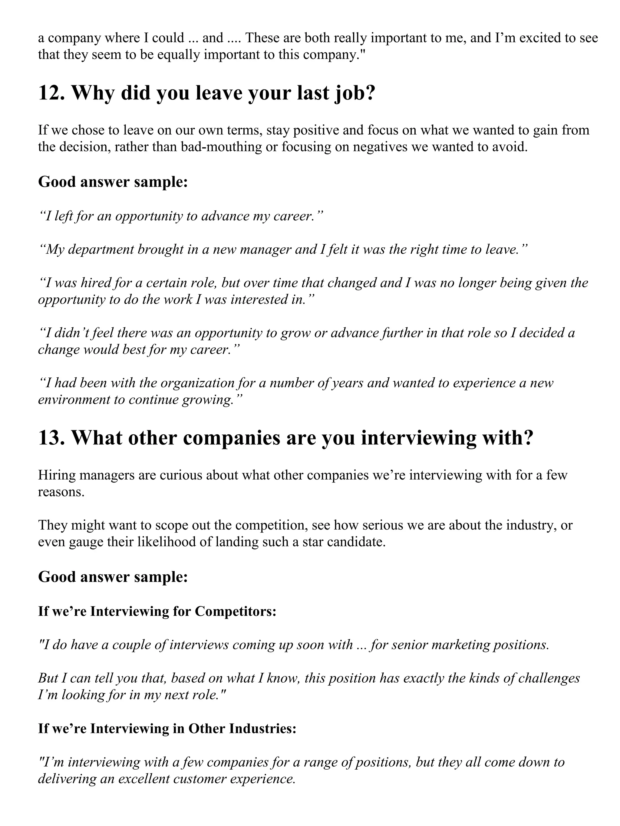 a company where I could ... and .... These are both really important to me, and I’m excited to see
that they seem to be equally important to this company."
12. Why did you leave your last job?
If we chose to leave on our own terms, stay positive and focus on what we wanted to gain from
the decision, rather than bad-mouthing or focusing on negatives we wanted to avoid.
Good answer sample:
“I left for an opportunity to advance my career.”
“My department brought in a new manager and I felt it was the right time to leave.”
“I was hired for a certain role, but over time that changed and I was no longer being given the
opportunity to do the work I was interested in.”
“I didn’t feel there was an opportunity to grow or advance further in that role so I decided a
change would best for my career.”
“I had been with the organization for a number of years and wanted to experience a new
environment to continue growing.”
13. What other companies are you interviewing with?
Hiring managers are curious about what other companies we’re interviewing with for a few
reasons.
They might want to scope out the competition, see how serious we are about the industry, or
even gauge their likelihood of landing such a star candidate.
Good answer sample:
If we’re Interviewing for Competitors:
"I do have a couple of interviews coming up soon with ... for senior marketing positions.
But I can tell you that, based on what I know, this position has exactly the kinds of challenges
I’m looking for in my next role."
If we’re Interviewing in Other Industries:
"I’m interviewing with a few companies for a range of positions, but they all come down to
delivering an excellent customer experience.
 