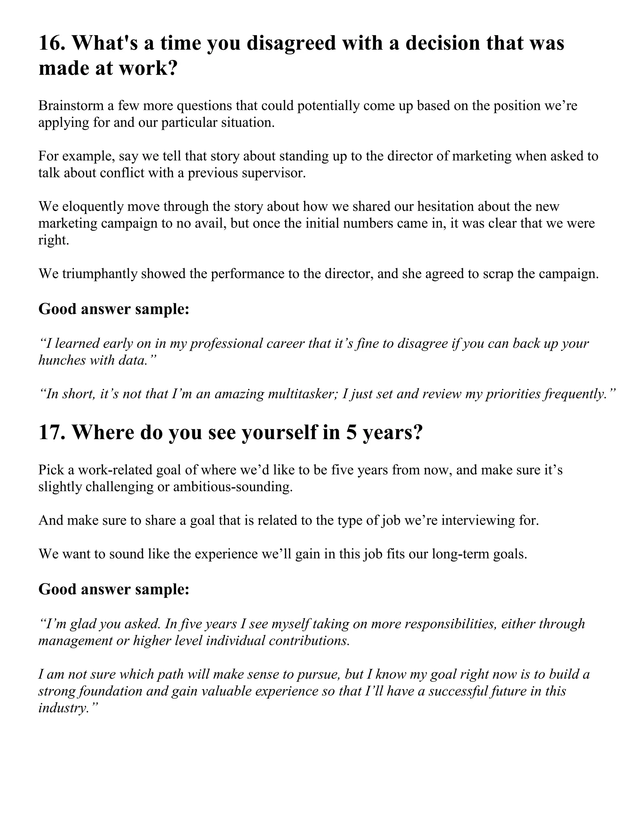 16. What's a time you disagreed with a decision that was
made at work?
Brainstorm a few more questions that could potentially come up based on the position we’re
applying for and our particular situation.
For example, say we tell that story about standing up to the director of marketing when asked to
talk about conflict with a previous supervisor.
We eloquently move through the story about how we shared our hesitation about the new
marketing campaign to no avail, but once the initial numbers came in, it was clear that we were
right.
We triumphantly showed the performance to the director, and she agreed to scrap the campaign.
Good answer sample:
“I learned early on in my professional career that it’s fine to disagree if you can back up your
hunches with data.”
“In short, it’s not that I’m an amazing multitasker; I just set and review my priorities frequently.”
17. Where do you see yourself in 5 years?
Pick a work-related goal of where we’d like to be five years from now, and make sure it’s
slightly challenging or ambitious-sounding.
And make sure to share a goal that is related to the type of job we’re interviewing for.
We want to sound like the experience we’ll gain in this job fits our long-term goals.
Good answer sample:
“I’m glad you asked. In five years I see myself taking on more responsibilities, either through
management or higher level individual contributions.
I am not sure which path will make sense to pursue, but I know my goal right now is to build a
strong foundation and gain valuable experience so that I’ll have a successful future in this
industry.”
 