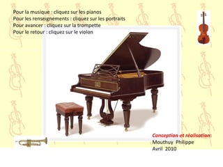 Pour la musique : cliquez sur les pianos
Pour les renseignements : cliquez sur les portraits
Pour avancer : cliquez sur la trompette
Pour le retour : cliquez sur le violon
Conception et réalisation:
Mouthuy Philippe
Avril 2010
 