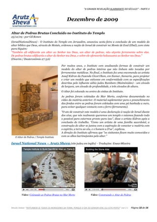 "A GRANDE REVELAÇÃO ALARMANTE DO SÉCULO!" - PARTE II
Missão Global: "PERTURBEM-SE TODOS OS MORADORES DA TERRA, PORQUE O DIA DO SENHOR VEM, ELE ESTÁ PERTO!" Joel 2:1 Página 10 de 14
Dezembro de 2009
Altar de Pedras Brutas Concluído no Instituto do Templo
25/12/09 - por Gil Ronen
(IsraelNationalNews) - O Instituto do Templo em Jerusalém, anunciou sexta-feira a conclusão de um modelo do
altar bíblico que Deus, através de Moisés, ordenou a nação de Israel de construir no Monte de Eval (Ebal), com vista
para Siquém:
"Também ali edificarás um altar ao Senhor teu Deus, um altar de pedras; não alçarás ferramenta sobre elas.
De pedras brutas edificarás o altar do Senhor teu Deus, e sobre ele oferecerás holocaustos ao Senhor teu Deus."
(Dvarim / Deuteronômio 27:5,6)
Por muitos anos, o Instituto vem analisando formas de construir um
modelo do altar de pedras inteiras que não tinham sido tocadas por
ferramentas metálicas. No final, o Instituto fez uma encomenda ao artista
Assaf Kidron da Fazenda Givot Olam, em Itamar, Samaria, para projetar
e criar um modelo que estivesse em conformidade com as especificações
descritas pelo influente sábio judeu Rambam (Maimônides) - um côvado
de largura, um côvado de profundidade, e três côvados de altura.
O Altar foi colocado no centro de visitas do Instituto.
As pedras foram coletadas do Mar Morto, conforme documentado no
vídeo da matéria anterior. O material suplementar para o preenchimento
das fendas entre as pedras foram coletadas com uma pá banhada a ouro,
para evitar qualquer contacto com o ferro (ferramenta).
"O ato de construir este modelo é uma declaração à nação de Israel diante
dos céus, que nós realmente queremos um templo e estamos fazendo todo
o possível para estarmos pronto para isso", disse o artista Kidron após a
conclusão do trabalho. "Como um artista de uma família sacerdotal, a
construção do altar se juntou com a aspiração de conectar a matéria com
o espírito, a terra ao céu, e o homem a D'us", explicou.
A direção do Instituto afirmou que "os visitantes ficam muito comovidos e
com os olhos lacrimejantes pelo altar."
Israel National News – Arutz Sheva (site judeu em inglês) - Traduções: Eneas Θliveira
Vídeo: Coletando as Pedras Brutas no Mar Morto Vídeo: Construindo o Altar de Pedras
O Altar de Pedras / Temple Institute
 