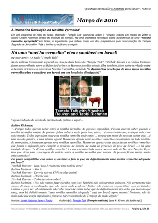 "A GRANDE REVELAÇÃO ALARMANTE DO SÉCULO!" - PARTE II
Missão Global: "PERTURBEM-SE TODOS OS MORADORES DA TERRA, PORQUE O DIA DO SENHOR VEM, ELE ESTÁ PERTO!" Joel 2:1 Página 11 de 14
Março de 2010
A Dramática Revelação da Novilha Vermelha!
Em um programa de rádio de Israel, chamado “Temple Talk” (conversa sobre o Templo), exibido em março de 2010, o
rabino Chaim Richman, diretor do Instituto do Templo, fez uma dramática revelação sobre a existência de uma “novilha
vermelha apropriada” em Israel, o ingrediente que faltava como um dos preparativos para reconstrução do Templo
Sagrado de Jerusalém. Veja o trecho do noticiário a seguir:
Há uma “novilha vermelha” viva e saudável em Israel!
02-mar-2010 - A7 Radio "Temple Talk"
Nesta valiosa transmissão especial ao vivo de duas horas do “Temple Talk”, Yitzchak Reuven e o rabino Richman
fazem uma reflexão sobre as lições do Purim e os Hamans dos dias atuais. Eles também falam sobre a relação entre
o Bezerro de Ouro e a misteriosa Novilha Vermelha, incluindo “a dramática revelação de uma nova novilha
vermelha viva e saudável em Israel em um local não divulgado!”
Veja a tradução do trecho da revelação do rabino a seguir...
Rabino Richman:
“...Porque todos querem saber sobre a novilha vermelha. As pessoas especulam. Pessoas querem saber quando a
novilha vermelha nasceu. As pessoas falam sobre a razão para isso, claro, ...é tanto entusiasmo, o tempo todo, com
todo mundo. Todos especulam onde esta novilha vermelha pode estar, ... porque um monte de pessoas sabem que, ...é
uma missão judaica, é uma missão agora! Houveram apenas nove novilhas vermelhas encontradas em toda história
do povo judeu, e houveram apenas nove novilhas vermelhas. Houveram apenas estas cinzas destas novilhas vermelhas
que foram o suficiente para cumprir o processo de limpeza de todas as gerações do povo de Israel, ...e há uma
tradição de que , “a décima novilha vermelha” é a que está associada com a reconstrução do Terceiro Templo. É por
isso que virou uma reportagem de notícia sobre a novilha vermelha que nasceu. As pessoas ficam muito, muito
entusiasmadas!
Eu quero compartilhar com todos os ouvintes o fato de que, há definitivamente uma novilha vermelha adequada
em Israel!
Yitzchak Reuven: - Hum! Isso é realmente uma notícia extra!
Rabino Richman: - Sim, é!
Yitzchak Reuven: - Deveria sair na CNN ou algo assim!
Rabino Richman: - Deveria sim!
Yitzchak Reuven: - Todos deveriam saber! …
Rabino Richman: - Nós não vamos fazer barulho com isso! Também não colocaremos anúncios. Nós certamente não
vamos divulgar a localização, que não seria nada prudente! Então, não podemos compartilhar com os Estados
Unidos, e para ver, absolutamente não! Mas vocês deveriam saber que há definitivamente (Eu acho que mais do que
uma), mas há definitivamente “uma novilha vermelha adequada” aqui em Israel, agora mesmo! Portanto, não há
mais nada que esteja impedindo o processo (de reconstrução do Templo), de modo algum!”
Notícia: Israel National News / Radio Áudio Mp3: Temple Talk (Temple Institute) (aos 41:45 min do áudio mp3)
 