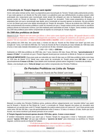 "A GRANDE REVELAÇÃO ALARMANTE DO SÉCULO!" - PARTE II
Missão Global: "PERTURBEM-SE TODOS OS MORADORES DA TERRA, PORQUE O DIA DO SENHOR VEM, ELE ESTÁ PERTO!" Joel 2:1 Página 13 de 14
A Construção do Templo Sagrado será rápida!
Como visto pelas notícias acima, todos os preparativos para reconstrução do Terceiro Templo estão praticamente prontos.
O que resta apenas é um Acordo de Paz entre Israel e os palestinos para que definitivamente os judeus possam obter
autorização dos mulçumanos para reconstrução deste templo tão almejado por eles na Esplanada das Mesquitas, a
terceira versão do Templo de Salomão, o “Santuário Sagrado” de Jerusalém. Todos esses preparativos do templo já
adiantados fará com que a reconstrução seja rápida, pois a construção se resumirá apenas na alvenaria. Há uma profecia
no livro de Daniel que prevê uma rápida reconstrução do Templo de Jerusalém. Trata-se da profecia dos 2300 dias, que
trata exclusivamente dos eventos proféticos a partir do momento em que o Templo estiver pronto para iniciar os sacrifícios
judaicos através do holocausto contínuo, que será realizado pelos sacerdotes de Israel. A seguir, vamos analisar a profecia
dos 2300 dias proféticos para melhor compreensão da rapidez na construção do Templo Sagrado.
Os 2300 dias proféticos de Daniel
Daniel 8:13,14 “Depois ouvi um santo que falava; e disse outro santo àquele que falava: Até quando durará a visão
relativamente ao holocausto contínuo e à transgressão assoladora, e à entrega do santuário e do exército, para serem
pisados? Ele me respondeu: Até duas mil e trezentas tardes e manhãs; então o santuário será purificado.”
Esta profecia dos 2300 dias, tem como base, o número de dias do “Acordo de Paz Global com Israel” que terá uma
duração de 7 anos, num total de 2550 dias. Os 7 anos do Acordo de Paz é composto por duas metades de 1260 dias cada
(3 anos e meio cada metade) intercalados por um período de 30 dias. Somando essas partes, teremos:
( 1260 + 30 + 1260 ) = 2550 dias
Subtraindo os 2300 dias proféticos de 2550 dias, dos 7 anos, teremos 250 dias. Esses 250 dias, “aproximadamente 8
meses e 10 dias”, é o período em que o Templo Sagrado levará para ser construído no Monte do Templo em Jerusalém!
DETALHE IMPORTANTE: Esse prazo pode ser estendido por mais 45 dias caso os 2300 dias proféticos tenha como base
os 1335 dias de Daniel 12:12. Neste caso, esse prazo de construção do Templo passa para 295 dias, o que dá
aproximadamente 9 meses e 25 dias. Esse detalhe será monitorado quando estiver chegando o momento de acontecer.
Abaixo, uma ilustração com a ”linha do tempo” para melhor compreensão dos Períodos Proféticos:
Baseado na análise dos Períodos Proféticos acima, podemos afirmar categoricamente com “precisão bíblica“ que assim
que for firmado o “Acordo de Paz Global de 7 anos”, a construção do Templo Sagrado dos judeus em Jerusalém será
realizada em um período bem curto! O Templo Sagrado dos judeus estará pronto em menos de 1 ano! Esse período pode
variar entre 250 até 295 dias, o que dá aproximadamente entre 8 meses e 10 dias a 9 meses e 25 dias. Assim que sair o
Acordo, nós vamos monitorar qual desses períodos irá se cumprir!
O Templo Sagrado funcionará apenas durante 1010 dias, aprox. 2 anos e nove meses!
É também interessante notarmos que assim que o Terceiro Templo for inaugurado e iniciar o “holocausto contínuo”,
passará “apenas 1010 dias” até que seja instituído o “governo da besta” para interromper os sacrifícios no Templo
Sagrado, conforme escrito em Daniel 9:27 abaixo:
“E ele fará um pacto firme com muitos por uma semana;
e na metade da semana fará cessar o sacrifício e a oblação;”
Daniel 9:27
 