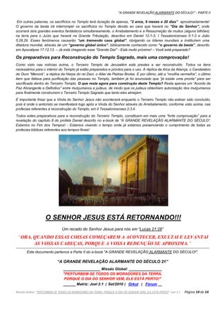 "A GRANDE REVELAÇÃO ALARMANTE DO SÉCULO!" - PARTE II
Missão Global: "PERTURBEM-SE TODOS OS MORADORES DA TERRA, PORQUE O DIA DO SENHOR VEM, ELE ESTÁ PERTO!" Joel 2:1 Página 14 de 14
Em outras palavras, os sacrifícios no Templo terá duração de apenas, “2 anos, 9 meses e 20 dias” aproximadamente!
O governo da besta irá interromper os sacrifícios no Templo devido ao caos que haverá no “Dia do Senhor”, onde
ocorrerá dois grandes eventos fantásticos simultaneamente, o Arrebatamento e a Ressurreição de muitos (alguns bilhões)
na terra para o Juízo que haverá na Grande Tribulação, descritos em Daniel 12:1-3, I Tessalonicenses 5:1-3 e João
5:28,29. Esses fenômenos causarão “um tremendo caos global”, obrigando os líderes mundiais a instituírem uma
ditadura mundial, através de um “governo global único”, biblicamente conhecido como “o governo da besta”, descrito
em Apocalipse 17:12,13. – Já está chegando esse “Grande Dia!” - Está muito próximo! – Você está preparado?
Os preparativos para Reconstrução do Templo Sagrado, mais uma comprovação!
Como visto nas notícias acima, o Terceiro Templo de Jerusalém está prestes a ser reconstruído. Todos os itens
necessários para o interior do Templo já estão preparados e prontos para o uso. A réplica da Arca da Aliança, o Candelabro
de Ouro “Menorá”, a réplica da Harpa do rei Davi, o Altar de Pedras Brutas. E por último, até a “novilha vermelha”, o último
item que faltava para purificação das pessoas no Templo, também já foi anunciado que “já existe uma pronta” para ser
sacrificada dentro do Terceiro Templo. O que resta agora para construção deste Templo? Resta apenas um “Acordo de
Paz Abrangente e Definitivo” entre mulçumanos e judeus, de modo que os judeus obtenham autorização dos mulçumanos
para finalmente construírem o Terceiro Templo Sagrado que tanto eles almejam.
É importante frisar que a Vinda do Senhor Jesus não acontecerá enquanto o Terceiro Templo não estiver sido concluído,
pois é onde o anticristo se manifestará logo após a Vinda do Senhor através do Arrebatamento, conforme visto acima, nas
profecias referentes à reconstrução do Templo, em II Tessalonicenses 2:3,4.
Todos estes preparativos para a reconstrução do Terceiro Templo, constituem em mais uma “forte comprovação” para a
revelação do capítulo 8 do profeta Daniel descrito no e-book de “A GRANDE REVELAÇÃO ALARMANTE DO SÉCULO”.
Estamos no Fim dos Tempos! - Estamos vivendo o tempo onde já estamos presenciando o cumprimento de todas as
profecias bíblicas referentes aos tempos finais!
O SENHOR JESUS ESTÁ RETORNANDO!!!
Um recado do Senhor Jesus para nós em “Lucas 21:28”
“ORA, QUANDO ESSAS COISAS COMEÇAREM A ACONTECER, EXULTAI E LEVANTAI
AS VOSSAS CABEÇAS, PORQUE A VOSSA REDENÇÃO SE APROXIMA.”
Este documento pertence a Parte II do e-book "A GRANDE REVELAÇÃO ALARMANTE DO SÉCULO!".
“A GRANDE REVELAÇÃO ALARMANTE DO SÉCULO 21”
__________________ Missão Global: ________________
"PERTURBEM-SE TODOS OS MORADORES DA TERRA,
PORQUE O DIA DO SENHOR VEM, ELE ESTÁ PERTO!"
______ Matriz: Joel 2:1 | Set/2010 | Orkut | Fórum __
 