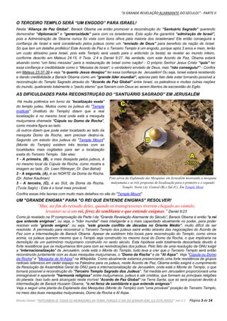 "A GRANDE REVELAÇÃO ALARMANTE DO SÉCULO!" - PARTE II
Missão Global: "PERTURBEM-SE TODOS OS MORADORES DA TERRA, PORQUE O DIA DO SENHOR VEM, ELE ESTÁ PERTO!" Joel 2:1 Página 3 de 14
O TERCEIRO TEMPLO SERÁ “UM ENGODO” PARA ISRAEL!
Nesta “Aliança de Paz Global”, Barack Obama vai então promover a reconstrução do “Santuário Sagrado” querendo
demonstrar “diplomacia” e “generosidade” para com os israelenses. Esta ação lhe garantirá “admiração de Israel”,
pois a Administração de Obama nunca foi vista com bons olhos pela maioria dos israelenses! Ele então conseguirá a
confiança de Israel e será considerado pelos judeus como um “enviado de Deus” para beneficio da nação de Israel.
Só que tem um detalhe profético! Este Acordo de Paz e o Terceiro Templo é um engodo, porque após 3 anos e meio, terão
um custo altíssimo para Israel, pois este Templo será usado para o anticristo (a besta) se revelar ao mundo inteiro,
conforme descrito em Mateus 24:15, II Tess. 2:4 e Daniel 9:27. Na verdade, com este Acordo de Paz, Obama estará
atuando como “um falso messias” para a restauração de Israel como nação! - O próprio Senhor Jesus Cristo “quis” ter
essa confiança e credibilidade como o “Messias de Israel”, o verdadeiro enviado de Deus, mas “não conseguiu!” - Confira
em Mateus 23:37-39 e veja “o quanto Jesus desejou” ter essa confiança de Jerusalém! Ou seja, Israel estará recebendo
e dando credibilidade a Barack Obama como um “grande líder mundial”, apenas pelo fato dele estar tornando possível a
reconstrução do Templo Sagrado através do “Acordo de Paz Global” entre Israel, os palestinos e muitas outras nações
do mundo, quebrando totalmente o “pacto eterno” que fizeram com Deus ao serem libertos da escravidão do Egito.
AS DIFICULDADES PARA RECONSTRUÇÃO DO “SANTUÁRIO SAGRADO” EM JERUSALÉM
Há muita polêmica em torno da "localização exata"
do templo judeu. Muitos como os judeus do "Temple
Institute" (Instituto do Templo) dizem que a real
localização é no mesmo local onde está a mesquita
mulçumana chamada "Cúpula ou Domo da Rocha",
como mostra figura ao lado.
Já outros dizem que pode estar localizado ao lado da
mesquita Domo da Rocha, sem precisar destruí-la.
Segundo um estudo dos judeus do "Temple Mount"
(Monte do Templo) existem três teorias com as
localidades mais cogitadas para ser a localização
exata do Terceiro Templo. São elas:
1 - A primeira, (B), a mais desejada pelos judeus, é
no mesmo local da Cúpula da Rocha, como mostra a
imagem ao lado. (Dr. Leen Ritmeyer, Dr. Dan Bahat)
2 - A segunda, (A), é ao NORTE da Doma da Rocha.
(Dr. Asher Kaufman)
3 - A terceira, (C), é ao SUL da Doma da Rocha.
(Tuvia Sagiv) - Este é o local mais provável.
Confira essas três teorias com muito mais detalhes no site do "Temple Mount"
UM "GRANDE ENIGMA" PARA "O REI QUE ENTENDE ENIGMAS" RESOLVER!
”Mas, no fim do reinado deles, quando os transgressores tiverem chegado ao cúmulo,
levantar-se-á um rei, feroz de semblante e que entende enigmas." Daniel 8:23
Como já revelado na 5ª comprovação da Parte I da “Grande Revelação Alarmante do Século”, Barack Obama é então "o rei
que entende enigmas", ou seja, o “líder mundial” mais inteligente e o mais capacitado atualmente no poder, para poder
resolver este "grande enigma", ou seja, "este grande conflito de décadas no Oriente Médio”, muito difícil de ser
resolvido. A permissão para reconstruir o Terceiro Templo dos judeus sairá então através das negociações do Acordo de
Paz com a intermediação de Barack Obama. Apesar de existirem três locais para reconstrução do Templo, como vimos
acima, os judeus querem mesmo que o Templo seja construído no mesmo local do Domo da Rocha, o que implicaria na
demolição de um patrimônio mulçumano construído no sexto século. Esta hipótese está totalmente descartada devido à
forte resistência que os mulçumanos têm para com as reivindicações dos judeus. Pelo fato de uma resolução da ONU exigir
a "internacionalização" de Jerusalém, onde está o Monte do Templo, tudo leva a crer que o Terceiro Templo será então
reconstruído juntamente com as duas mesquitas mulçumanas, o "Domo da Rocha" e da “Al Aqsa”. Veja "Cúpula ou Domo
da Rocha" e "Mesquita de Al-Aqsa" na Wikipédia. Como atualmente estamos presenciando uma forte resistência de grupos
radicais islâmicos em ceder espaço na Palestina para os judeus, neste Acordo de Paz, Obama então exigirá o cumprimento
da Resolução da Assembléia Geral da ONU para a internacionalização de Jerusalém, onde está o Monte do Templo, o que
tornará possível a reconstrução do "Terceiro Templo Sagrado dos Judeus". Tal medida em Jerusalém proporcionará uma
inimaginável e aparente "harmonia religiosa” entre mulçumanos, judeus e até cristãos, que formam as principais religiões
do planeta. Isso tudo será alcançado neste incrível "Acordo de Paz Global” na Terra Santa, que só será possível devido à
intermediação de Barack Hussein Obama, “o rei feroz de semblante e que entende enigmas”.
Veja a seguir uma planta da Esplanada das Mesquitas (Monte do Templo) com “uma provável” posição do Terceiro Templo,
no meio das duas mesquitas mulçumanas, Domo da Rocha e Al Aqsa.
Foto aérea da Esplanada das Mesquitas em Jerusalém mostrando a mesquita
mulçumana e as três propostas de localização para o primeiro e o segundo
Templo. Norte (A), Central (B) e Sul (C). Em Temple Mont
 