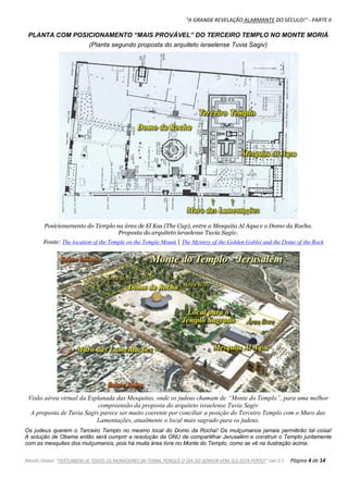 "A GRANDE REVELAÇÃO ALARMANTE DO SÉCULO!" - PARTE II
Missão Global: "PERTURBEM-SE TODOS OS MORADORES DA TERRA, PORQUE O DIA DO SENHOR VEM, ELE ESTÁ PERTO!" Joel 2:1 Página 4 de 14
PLANTA COM POSICIONAMENTO “MAIS PROVÁVEL” DO TERCEIRO TEMPLO NO MONTE MORIÁ
(Planta segundo proposta do arquiteto israelense Tuvia Sagiv)
Posicionamento do Templo na área de El Kas (The Cup), entre a Mesquita Al Aqsa e o Domo da Rocha.
Proposta do arquiteto israelense Tuvia Sagiv.
Fonte: The location of the Temple on the Temple Mount | The Mystery of the Golden Goblet and the Dome of the Rock
Visão aérea virtual da Esplanada das Mesquitas, onde os judeus chamam de “Monte do Templo”, para uma melhor
compreensão da proposta do arquiteto israelense Tuvia Sagiv
A proposta de Tuvia Sagiv parece ser muito coerente por conciliar a posição do Terceiro Templo com o Muro das
Lamentações, atualmente o local mais sagrado para os judeus.
Os judeus querem o Terceiro Templo no mesmo local do Domo da Rocha! Os mulçumanos jamais permitirão tal coisa!
A solução de Obama então será cumprir a resolução da ONU de compartilhar Jerusalém e construir o Templo juntamente
com as mesquitas dos mulçumanos, pois há muita área livre no Monte do Templo, como se vê na ilustração acima.
 