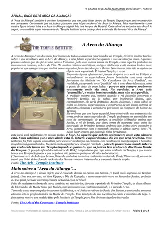 "A GRANDE REVELAÇÃO ALARMANTE DO SÉCULO!" - PARTE II
Missão Global: "PERTURBEM-SE TODOS OS MORADORES DA TERRA, PORQUE O DIA DO SENHOR VEM, ELE ESTÁ PERTO!" Joel 2:1 Página 6 de 14
AFINAL, ONDE ESTÁ ARCA DA ALIANÇA?
A “Arca da Aliança” também é um item fundamental que não pode faltar dentro do Templo Sagrado que será reconstruído
em Jerusalém. Certamente que os judeus possuem uma “cópia moderna” da Arca da Aliança, feita recentemente como
mostra figura abaixo. Mas e a Arca da Aliança original feita nos tempos de Moisés? Onde afinal se encontra esta Arca? A
seguir, uma matéria super interessante do “Temple Institute” sobre onde poderá estar esta tão famosa “Arca da Aliança”.
A Arca da Aliança
A Arca da Aliança é um dos mais fascinantes de todos os assuntos relacionados ao Templo. Existem muitas teorias
sobre o que aconteceu com a Arca da Aliança, e não faltam especulações quanto a sua localização atual. Algumas
pessoas acham que ela foi levada para o Vaticano, junto com outros vasos do Templo, como aqueles pintados no
monumento romano, o Arco de Tito. Há muitas crônicas autênticas, antigas, históricas e até mesmo lendas mais
populares que asseguram que muitos vasos sagrados foram levados para Roma. No entanto, isto não se aplica ao
objeto mais sagrado do Primeiro Templo, a Arca.
Enquanto alguns afirmam ter provas de que a arca está na Etiópia, e
naturalmente, os espectadores foram brindados com uma versão
fantasiosa da história em "Os Caçadores da Arca Perdida", na
realidade, a expressão arca "perdida" não é uma descrição exata para
o ponto de vista do povo judeu - porque nós sempre soubemos
exatamente onde ela está. Na verdade, a Arca está
"escondida", e muito bem escondida, mas não está perdida.
A tradição mostra que, mesmo quando o rei Salomão construiu o
Primeiro Templo, ele já sabia, por inspiração divina, que,
eventualmente, ele seria destruído. Assim, Salomão, o mais sábio de
todos os homens, supervisionou a construção de um vasto sistema de
labirintos, câmaras e corredores por baixo do complexo do Monte do
Templo.
Ele ordenou que um lugar especial fosse construído nas entranhas da
terra, onde os vasos sagrados do Templo pudessem ser escondidos em
caso de aproximação de perigo. A tradição Midrashic ensina que
Josias, o rei de Israel, que viveu cerca de quarenta anos antes da
destruição do Primeiro Templo, ordenou aos levitas para esconder a
Arca, juntamente com o menorah original e vários outros itens (*),
nesse lugar secreto que Salomão tinha preparado.
Este local está registrado em nossas fontes, e hoje, há aqueles que sabem exatamente onde esta câmara
está. E nós sabemos que a arca ainda está lá, intacta, e aguardando o dia em que será revelada. Uma
tentativa foi feita alguns anos atrás para escavar na direção da câmara. Isto resultou em manifestações e tumultos
muçulmanos generalizados. Eles têm muito a perder se a Arca for revelada - pois ela provará ao mundo inteiro
que realmente havia um Templo Sagrado e, portanto, que os judeus têm realmente direito ao Monte
do Templo. (A posição oficial dos islâmicos do Wakf, o organismo que rege sobre o Monte do Templo, é que nunca
houve um Templo Sagrado, e que os judeus não possuem quaisquer direitos sobre o local).
(*) como a vara de Arão que brotou flores de amêndoa durante a contenda envolvendo Corá (Números 16), o vaso de
maná que tinha sido colocado no Santo dos Santos como um testemunho, e o vaso do óleo de unção.
Fonte: The Ark - Temple Institute
Mais sobre a "Arca da Aliança"...
A arca da aliança é o único objeto que é colocado dentro do Santo dos Santos. [o local mais sagrado do Templo
judeu]. Uma vez por ano, no Yom Kippur, o Dia da Expiação, o sumo sacerdote entra no Santo dos Santos, pedindo
a Deus para perdoar as transgressões de toda a casa de Israel.
Feita de madeira e coberta de ouro, continha no seu interior, durante o período do Primeiro Templo, as duas tábuas
da lei trazidas do Monte Sinai por Moisés, bem como um vaso contendo mannah, e a vara de Arão.
Temendo a sua captura pelos invasores babilônicos, o rei Josias a retirou do Santo dos Santos, e a escondeu em uma
câmara sob as profundidades do Monte do Templo. Uma tradição de sua localização exata é mantida até hoje. A
foto acima mostra um modelo feito pelo Instituto do Templo, para fins de investigação e instrução.
Fonte: The Ark of the Covenant - Temple Institute
 