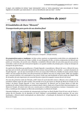 "A GRANDE REVELAÇÃO ALARMANTE DO SÉCULO!" - PARTE II
Missão Global: "PERTURBEM-SE TODOS OS MORADORES DA TERRA, PORQUE O DIA DO SENHOR VEM, ELE ESTÁ PERTO!" Joel 2:1 Página 7 de 14
A seguir, uma coletânea de notícias “super interessantes” sobre os “vários preparativos” para reconstrução do Templo
Sagrado em Jerusalém, que neste século 21, vem se intensificando cada vez mais! – Confira!
Dezembro de 2007
O Candelabro de Ouro “Menorá”
.
Transportando para perto de seu destino final
Detalhes finais para o transporte – [Temple Institute]
Os preparativos para a mudança: As fotos acima mostram os preparativos sendo feitos em antecipação do
movimento. O ouro está para ser limpo e polido. As sete lâmpadas de óleo, os únicos componentes da Menorá que
podem ser removidos, ( de acordo com a Halachá, o candelabro Menorá é feito de uma única peça de ouro), foram
removidos e cada um dos sete ramos foram ligados a um quadro metálico de proteção para o tempo de duração do
transporte de quatro horas .
No espírito dos Macabeus que purificaram o Templo Sagrado e reacenderam o Menorá de ouro, o Menorá de ouro,
que hoje está em Cardo, está sendo transportada esta semana mais próximo de seu destino - o próprio Santuário do
Templo Sagrado – que ele seja reconstruído em breve em nossos dias! O Menorá, trabalho do mestre artesão Chaim
Odem e de uma equipa de peritos, tem sido permanente nos últimos sete anos na antiga Cardo. (OBS: Isso significa
que o menorá começou a ser construído no ano 2000). Cardo, que está localizada no bairro judeu da Cidade Velha
de Jerusalém, foi uma importante via comercial durante a época da ocupação romana da terra de Israel.
Em uma das primeiras noites de Chanuka, 5768 ( início de 04 de dezembro 2007), o Menorá, com o auxílio de um
guindaste robótico capaz de subir escadas, será movido cerca de 400 metros na direção do Monte do Templo, lar do
antigo e do futuro Templo Sagrado. A nova “casa temporária” do Menorá será na Praça aberta ao lado das
escadarias do rabino Yehuda Halevy, que conduzem desde o Bairro Judeu até a Praça do Muro das lamentações e ao
Monte do Templo. Ali estará mais uma vez a mostra para os milhões de peregrinos e turistas e transeuntes o ano
todo, a medida que eles trafegam no Muro das Lamentações e no Monte do Templo.
Chanukat HaMenora, uma cerimônia de reinauguração terá lugar na Rosh Chodesh Tevet (O novo mês de Tevet), o
sétimo dia de Chanuka, (12 de dezembro de 2007). Rabinos e personalidades estarão presentes. De sua nova
localização, o Menorá estará contemplando seu destino final - a localização do Santuário do Templo Sagrado no
Monte do Templo.
 