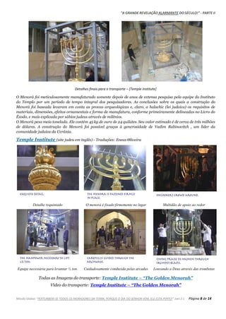 "A GRANDE REVELAÇÃO ALARMANTE DO SÉCULO!" - PARTE II
Missão Global: "PERTURBEM-SE TODOS OS MORADORES DA TERRA, PORQUE O DIA DO SENHOR VEM, ELE ESTÁ PERTO!" Joel 2:1 Página 8 de 14
Detalhes finais para o transporte – [Temple Institute]
O Menorá foi meticulosamente manufaturado somente depois de anos de extensa pesquisa pela equipe do Instituto
do Templo por um período de tempo integral dos pesquisadores. As conclusões sobre os quais a construção do
Menorá foi baseada levaram em conta as provas arqueológicas e, claro, a halachic (lei judaica) os requisitos de
materiais, dimensões, efeitos ornamentais e forma de manufatura, conforme primeiramente delineadas no Livro do
Êxodo, e mais explicada por sábios judeus através de milênios.
O Menorá pesa meia tonelada. Ele contém 45 kg de ouro de 24 quilates. Seu valor estimado é de cerca de três milhões
de dólares. A construção do Menorá foi possível graças à generosidade de Vadim Rabinovitch , um líder da
comunidade judaica da Ucrânia.
Temple Institute (site judeu em inglês) - Traduções: Eneas Θliveira
Detalhe requintado O menorá é fixado firmemente no lugar Multidão de apoio ao redor
Equipe necessária para levantar ½ ton. Cuidadosamente conduzida pelas arcadas Louvando a Deus através das trombetas
Todas as Imagens do transporte: Temple Institute – “The Golden Menorah”
Vídeo do transporte: Temple Institute – “The Golden Menorah”
 