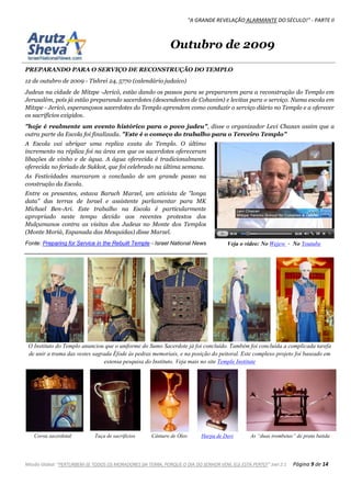 "A GRANDE REVELAÇÃO ALARMANTE DO SÉCULO!" - PARTE II
Missão Global: "PERTURBEM-SE TODOS OS MORADORES DA TERRA, PORQUE O DIA DO SENHOR VEM, ELE ESTÁ PERTO!" Joel 2:1 Página 9 de 14
Outubro de 2009
PREPARANDO PARA O SERVIÇO DE RECONSTRUÇÃO DO TEMPLO
12 de outubro de 2009 - Tishrei 24, 5770 (calendário judaico)
Judeus na cidade de Mitzpe -Jericó, estão dando os passos para se prepararem para a reconstrução do Templo em
Jerusalém, pois já estão preparando sacerdotes (descendentes de Cohanim) e levitas para o serviço. Numa escola em
Mitzpe - Jericó, esperançosos sacerdotes do Templo aprendem como conduzir o serviço diário no Templo e a oferecer
os sacrifícios exigidos.
"hoje é realmente um evento histórico para o povo judeu", disse o organizador Levi Chazan assim que a
outra parte da Escola foi finalizada. "Este é o começo do trabalho para o Terceiro Templo"
A Escola vai abrigar uma replica exata do Templo. O último
incremento na réplica foi na área em que os sacerdotes ofereceram
libações de vinho e de água. A água oferecida é tradicionalmente
oferecida no feriado de Sukkot, que foi celebrado na última semana.
As Festividades marcaram a conclusão de um grande passo na
construção da Escola.
Entre os presentes, estava Baruch Marzel, um ativista de "longa
data" das terras de Israel e assistente parlamentar para MK
Michael Ben-Ari. Este trabalho na Escola é particularmente
apropriado neste tempo devido aos recentes protestos dos
Mulçumanos contra as visitas dos Judeus no Monte dos Templos
(Monte Moriá, Espanada das Mesquidas) disse Marzel.
Fonte: Preparing for Service in the Rebuilt Temple - Israel National News
O Instituto do Templo anunciou que o uniforme do Sumo Sacerdote já foi concluído. Também foi concluída a complicada tarefa
de unir a trama das vestes sagrada Éfode às pedras memoriais, e na posição do peitoral. Este complexo projeto foi baseado em
extensa pesquisa do Instituto. Veja mais no site Temple Institute
Coroa sacerdotal Taça de sacrificios Cântaro de Óleo Harpa de Davi As “duas trombetas” de prata batida
Veja o vídeo: No Wejew - No Youtube
 