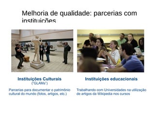 Instituições Culturais (“GLAMs”) Parcerias para documentar o patrim ô nio cultural do mundo (fotos, artigos, etc.) Instituições educacionais Trabalhando com Universidades na utiliza çã o de artigos da Wikipedia nos cursos Melhoria de qualidade: parcerias com instituições 