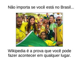 N ã o importa se voc ê est á no Brasil... Wikipedia é a prova que voc ê pode fazer acontecer em qualquer lugar. 