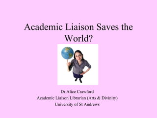 Academic Liaison Saves the
World?
Dr Alice Crawford
Academic Liaison Librarian (Arts & Divinity)
University of St Andrews
 