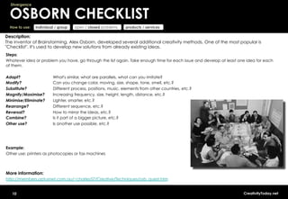 Divergence


  OSBORN CHECKLIST
  How to use:   individual / group   open / closed problems    products / services

Description:
The inventor of Brainstorming, Alex Osborn, developed several additional creativity methods. One of the most popular is
"Checklist". It's used to develop new solutions from already existing ideas.
Steps:
Whatever idea or problem you have, go through the list again. Take enough time for each issue and develop at least one idea for each
of them.

Adapt?                   What's similar, what are parallels, what can you imitate?
Modify?                  Can you change color, moving, size, shape, tone, smell, etc.?
Substitute?              Different process, positions, music, elements from other countries, etc.?
Magnify/Maximise?        Increasing frequency, size, height, length, distance, etc.?
Minimise/Eliminate?      Lighter, smarter, etc.?
Rearrange?               Different sequence, etc.?
Reversal?                How to mirror the ideas, etc.?
Combine?                 Is it part of a bigger picture, etc.?
Other use?               Is another use possible, etc.?




Example:
Other use: printers as photocopies or fax machines



More information:
http://members.optusnet.com.au/~charles57/Creative/Techniques/osb_quest.htm


   10                                                                                                                CreativityToday.net
 