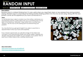 Divergence


  RANDOM INPUT
  How to use:   individual / group   open / closed problems   products / services

Description:
Random Input is a lateral thinking tool. It is very useful when you need fresh ideas or new perspectives during problem
solving. Random input is a technique for linking another thinking pattern into the one we are using. Along with this new
pattern comes all the experience you have connected to it.
Steps:
To use Random Input, select a random noun from either a dictionary or a
pre-prepared word list. It often helps if the noun is something that can be
seen or touched (e.g. 'helicopter', 'dog') rather than a concept (e.g.
'fairness'). Use this noun as the starting point for brainstorming your
problem.

You may find that you get good insights if you select a word from a
separate field in which you have some expertise.

If you choose a good word, you will add a range of new ideas and
concepts to your brainstorming. While some will be useless, hopefully you
will gain some good new insights into your problem. If you persist, then at
least one of these is likely to be a startling creative leap.




More information:
http://www.sociology.org.uk/as4i3ri.pdf
http://www.randomwordgenerator.com



   18                                                                                                   CreativityToday.net
 