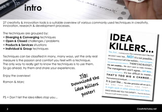 intro
27 creativity & innovation tools is a suitable overview of various commonly used techniques in creativity,
innovation, research & development processes.

The techniques are grouped by:
•  Diverging & Converging techniques
•  Open & Closed challenges / problems
•  Products & Services situations
•  Individual & Group techniques

Techniques can be classified in many, many ways, yet the only real
measure is the passion and comfort you feel with a technique.
The only way to really get to know the techniques is to use them.
So go ahead, try them and share your experiences.

Enjoy the overview!                                 Tip:! the
                                                         d
Ramon & Marc                                        nloa rs
                                                 Dow kille
                                                  idea er!!
                                                     post
PS = Don’t let the idea killers stop you...


   2                                                                                             CreativityToday.net
 