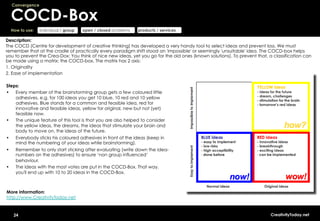 Convergence


     COCD-Box
     How to use:   individual / group   open / closed problems   products / services

Description:
The COCD (Centre for development of creative thinking) has developed a very handy tool to select ideas and prevent loss. We must
remember that at the cradle of practically every paradigm shift stood an 'impossible' or seemingly 'unsuitable' idea. The COCD-box helps
you to prevent the Crea-Dox: You think of nice new ideas, yet you go for the old ones (known solutions). To prevent that, a classification can
be made using a matrix: the COCD-box. The matrix has 2 axis:
1.  Originality
2.  Ease of implementation

Steps:
•  Every member of the brainstorming group gets a few coloured little
    adhesives, e.g. for 100 ideas you get 10 blue, 10 red and 10 yellow
    adhesives. Blue stands for a common and feasible idea, red for
    innovative and feasible ideas, yellow for original, new but not (yet)
    feasible now.
•  The unique feature of this tool is that you are also helped to consider
    the yellow ideas, the dreams, the ideas that stimulate your brain and
    body to move on, the ideas of the future.
•      Everybody sticks his coloured adhesives in front of the ideas (keep in
       mind the numbering of your ideas while brainstorming).
•      Remember to only start sticking after evaluating (write down the idea-
       numbers on the adhesives) to ensure ‘non group influenced’
       behaviour.
•      The ideas with the most votes are put in the COCD-Box. That way,
       you'll end up with 10 to 20 ideas in the COCD-Box.



More information:
http://www.CreativityToday.net


      24                                                                                                                   CreativityToday.net
 