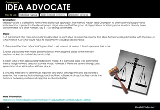 Convergence


  IDEA ADVOCATE
  How to use:   individual / group   open / closed problems   products / services

Description:
Idea advocate is a simplified form of the dialectical approach. The method has an Idea Champion to offer continual support and
enthusiasm for a project in the development stage. Assume that the group of original ideas for solving some issue has already been
concentrated to a small number, say 3 – 6 of strong contenders.

Steps:
1. A participant (the ‘idea advocate’) is allocated to each idea to present a case for that idea. Someone already familiar with the idea, or
who initiated it, or who would have to implement it would be ideal choice.

2. If required the ‘idea advocate’ is permitted a set amount of research time to prepare their case.

3. Ideas advocates then make presentations of their assigned cases to the relevant
decision makers and other idea advocates.

4. Each case is then discussed and decisions made. If a particular case was illuminating
then a straightforward selection can be made, however, if there are several strong cases
several rounds of elimination will take place.

5. Ensuring there are no differences in power and status amongst the idea advocates is
essential. The more sophisticated approach outlined in Dialectical approaches handle the
balance between positive and negative evaluation better.




More information:
http://www.methodagent.com/method:=112252065884172618d07b8c37158983/


   28                                                                                                                    CreativityToday.net
 