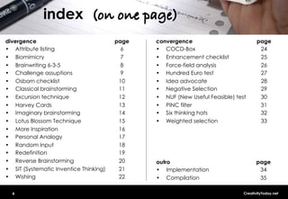 index (on one page)!
divergence                               page   convergence                            page
•  Attribute listing                       6    •  COCD-Box                             24
•  Biomimicry                              7    •  Enhancement checklist                25
•  Brainwriting 6-3-5                      8    •  Force-field analysis                 26
•  Challenge assuptions                    9    •  Hundred Euro test                    27
•  Osborn checklist                       10    •  Idea advocate                        28
•  Classical brainstorming                11    •  Negative Selection                   29
•  Excursion technique                    12    •  NUF (New Useful Feasible) test       30
•  Harvey Cards                           13    •  PINC filter                          31
•  Imaginary brainstorming                14    •  Six thinking hats                    32
•  Lotus Blossom Technique                15    •  Weighted selection                   33
•  More Inspiration                       16
•  Personal Analogy                       17
•  Random Input                           18
•  Redefinition                           19
•  Reverse Brainstorming                  20    outro                                 page
•  SIT (Systematic Inventice Thinking)    21    •  Implementation                      34
•  Wishing                                22    •  Compilation                         35

  4                                                                             CreativityToday.net
 