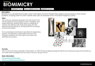 Divergence


  BIOMIMICRY
  How to use:   individual / group   open / closed problems     products / services

Description:
Biomimicry is a discipline that studies nature’s best ideas and then imitates these designs and processes to solve human
problems. Studying a leaf to invent a better solar cell is an example of this “innovation inspired by nature.
Steps:
The conscious copying of examples and mechanisms from
natural organisms and ecologies is a form of applied case-
based reasoning, treating nature itself as a database of
solutions that already work. Proponents argue that the
selective pressure placed on all natural life forms minimizes
and removes failures.

Try to use biological prototypes to get ideas for engineering
solutions. This approach is motivated by the fact that
biological organisms and their organs have been well
optimized by evolution.




Example:
Velcro is the most famous example of biomimetics. In 1948, the Swiss engineer George de Mestral was cleaning his dog of burrs picked up
on a walk when he realized how the hooks of the burrs clung to the fur.

More information:
http://www.biomimicry.net/
http://en.wikipedia.org/wiki/Bionics


   7                                                                                                                   CreativityToday.net
 