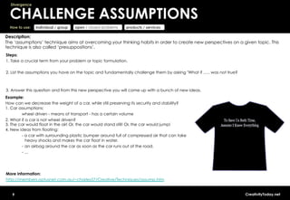 Divergence


  CHALLENGE ASSUMPTIONS
  How to use:   individual / group   open / closed problems   products / services

Description:
The ‘assumptions’ technique aims at overcoming your thinking habits in order to create new perspectives on a given topic. This
technique is also called ‘presuppositions’.
Steps:
1. Take a crucial term from your problem or topic formulation.

2. List the assumptions you have on the topic and fundamentally challenge them by asking "What if ….. was not true?



3. Answer this question and from this new perspective you will come up with a bunch of new ideas.
Example:
How can we decrease the weight of a car, while still preserving its security and stability?
1. Car assumptions:
        wheel driven - means of transport - has a certain volume
2. What if a car is not wheel driven?
3. The car would float in the air! Or, the car would stand still! Or, the car would jump!
4. New ideas from floating:
        - a car with surrounding plastic bumper around full of compressed air that can take
           heavy shocks and makes the car float in water.
        -  an airbag around the car as soon as the car runs out of the road.
        -  ...




More information:
http://members.optusnet.com.au/~charles57/Creative/Techniques/assump.htm


   9                                                                                                                  CreativityToday.net
 