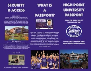 HIGH POINT
UNIVERSITY
PASSPORT
discover the power of
the HPU Passport
You’re ONLY one Swipe away
from endless oppurtunities!
Security
& Access
FEEL SAFE!
Your HPU Passport will provide you access to your
Residence hall 24/7. It will also provide access to all
academic buildings during school hours, as well as
the Slane Student Center and the Wanek Center untill
closing hours. It also grants you late night access to the
residence hall that you live in to ensure the safety of all.
How It Works?
Every car that enters HPU must be registered
through the university and have a decal. This decal will determine if
you are aloud on campus. If there is no decal present a passenger in
the car will need to show his or her passport at the entrance.
NO PASSPORT NO ENTRANCE! Our security team works around
the clock to provide the safest environment for our students.
Stay Clean!
Do your laundry simply by swiping your passport
What is
a
Passport?
High Point University is a cashless campus; meaning
that the only thing that is accepted here is an HPU
Passport. This passport is exclusivley for students
faculty and staff. With one single swipe you have
access to academic buildings, student resident halls,
our variety of dining halls, along with our 100 local
businesses that accept the card, providing exclussive
access to more than 5,000 customers. Here at HPU we
try to provide the most convienent ways to only have
to carry a single card.
 