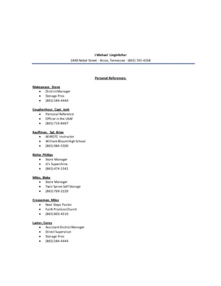 J Michael Linginfelter
1848 Nobel Street · Alcoa, Tennessee · (865) 765-4268
Personal References:
Makepeace, Steve
 DistrictManager
 Storage Pros
 (865) 584-4444
Coughenhour, Capt. Josh
 Personal Reference
 Officer in the USAF
 (865) 719-8407
Kauffman, Sgt. Brian
 AFJROTC Instructor
 WilliamBlountHigh School
 (865) 984-5500
Richie Phillips
 Store Manager
 JJ’s Supershine
 (865) 474-1541
Miles, Blake
 Store Manager
 Twin Spires Self Storage
 (865) 769-2220
Creaseman, Miles
 Next Steps Pastor
 Faith PromiseChurch
 (865) 803-4510
Laster, Corey
 AssistantDistrictManager
 Direct Supervisor
 Storage Pros
 (865) 584-4444
 