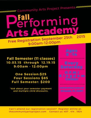 Performing
Arts Academy
Fall
Free Registration September 25th 2015
9:00am-12:00pm
Can’t attend our registration session? Register online at:
thecommunityartsproject.com Contact us: 407 . 414 . 1824
Ages
8 -14
O.F.M.I
K i n g d o m
Center
4435 Old Winter Garden Rd.
Orlando, FL 32811
Every
Saturday
Fall Semester (11 classes)
10.03.15 through 12.19.15
9:00am - 12:00pm
One Session:$25
Four Sessions $85
Full Semester: $200
*Ask about your semester payment
and multiple child discounts.
Community Arts Project Presents
 