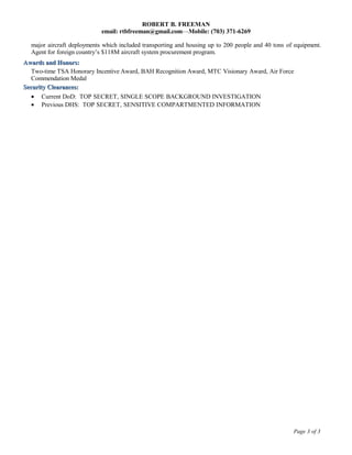 ROBERT B. FREEMAN
email: rtbfreeman@gmail.com—Mobile: (703) 371-6269
major aircraft deployments which included transporting and housing up to 200 people and 40 tons of equipment.
Agent for foreign country’s $118M aircraft system procurement program.
Awards and Honors:Awards and Honors:
Two-time TSA Honorary Incentive Award, BAH Recognition Award, MTC Visionary Award, Air Force
Commendation Medal
Security Clearances:Security Clearances:
• Current DoD: TOP SECRET, SINGLE SCOPE BACKGROUND INVESTIGATION
• Previous DHS: TOP SECRET, SENSITIVE COMPARTMENTED INFORMATION
Page 3 of 3
 