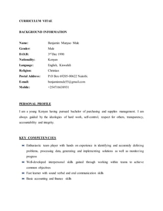 CURRICULUM VITAE
BACKGROUND INFORMATION
Name: Benjamin Munyao Mule
Gender: Male
D.O.B: 3rd Dec 1990
Nationality: Kenyan
Language: English, Kiswahili
Religion: Christian
Postal Address: P.O Box 69205-00622 Nairobi.
E-mail: benjaminmule55@gmail.com
Mobile: +254716638931
PERSONAL PROFILE
I am a young Kenyan having pursued bachelor of purchasing and supplies management. I am
always guided by the ideologies of hard work, self-control, respect for others, transparency,
accountability and integrity.
KEY COMPETEN CIES
 Enthusiastic team player with hands on experience in identifying and accurately defining
problems, processing data, generating and implementing solutions as well as monitoring
progress
 Well-developed interpersonal skills gained through working within teams to achieve
common objectives
 Fast learner with sound verbal and oral communication skills
 Basic accounting and finance skills
 