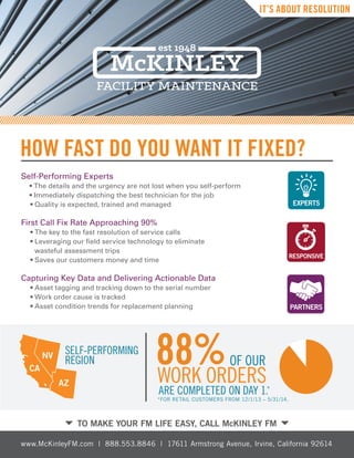 HOW FAST DO YOU WANT IT FIXED?
TO MAKE YOUR FM LIFE EASY, CALL McKINLEY FM
Self-Performing Experts
		 • The details and the urgency are not lost when you self-perform
		 • Immediately dispatching the best technician for the job
				• Quality is expected, trained and managed
First Call Fix Rate Approaching 90%
			 • The key to the fast resolution of service calls
			• Leveraging our field service technology to eliminate
wasteful assessment trips
			• Saves our customers money and time
			
Capturing Key Data and Delivering Actionable Data	
			 • Asset tagging and tracking down to the serial number
				• Work order cause is tracked
				• Asset condition trends for replacement planning
ARE COMPLETED ON DAY 1.*
WORK ORDERS
OF OUR88%SELF-PERFORMING
REGION
CA
NV
AZ
IT’S ABOUT RESOLUTION
www.McKinleyFM.com | 888.553.8846 | 17611 Armstrong Avenue, Irvine, California 92614
*FOR RETAIL CUSTOMERS FROM 12/1/13 – 5/31/14.
 