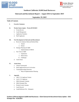 Southern California Regional 10,000 Small Businesses – Client Outreach & Recruitment Status Update – 2015
Strategic Plan - 9/29/2015
Southern California 10,000 Small Businesses
Outreach and Recruitment Report – August 2014 to September 2015
September 29, 2015
Table of Contents
I. Executive Summary
II. Weekly Status Update – Week off 9/29/2015
a. Events Review
b. Leads Management
c. Application Numbers
d. Draft Applicants
III. New Development in Outreach and Recruitment
a. Review & Analysis: Relevant Referral Data
i. Alumni
ii. Partner
b. Strategic Planning for O&R
i. Implementation of ORAS
c. New Tools in O&R
i. Explanation
ii. Observations
iii. Challenges
d. Action Items
IV. Action Items
a. Alumni Testimonials
b. Draft Applicant Review & Activation
c. Tracking/Recording Outcomes
i. Phase II Implementation Planning
V. Appendix
a. LBCC C16 Applicant Tracker
b. LACC C12 Applicant
c. ORAS Strategic Calendar
d. ORAS Strategic Plan
e. Weekly Events Calendar
f. Lead Lifecycle
g. Leads Reference File – Salesgenie
 