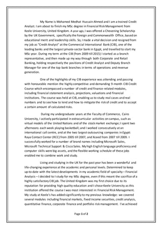 Page 1 of 2
My Name is Mohamed Medhat Hussain Ahmed and I am a trained Credit
Analyst. I am about to finish my MSc degree in Financial Risk Management from
Keele University, United Kingdom. A year ago, I was offered a Chevening Scholarship
by the UK Government, specifically the Foreign and Commonwealth Office, based on
educational merit and leadership skills. So, I made a vital decision and resigned from
my job as "Credit Analyst" at the Commercial International Bank (CIB), one of the
leading banks and the largest private-sector bank in Egypt, and travelled to start my
MSc year. During my term at the CIB (from 2009 till 2015) I started as a branch
representative, and then made up my way through both Corporate and Retail
Banking, holding respectively the positions of Credit Analyst and Deputy Branch
Manager for one of the top bank branches in terms of operations and revenue
generation.
One of the highlights of my CIB experience was attending and passing
with honourable mention the highly competitive and demanding 9-month CIB Credit
Course which encompassed a number of credit and finance-related modules,
including financial statement analysis, projections, valuations and financial
institutions. The course was held at CIB, enabling us to study real cases and real
numbers and to see how to lend and how to mitigate the risk of credit and to accept
a certain amount of calculated risks.
During my undergraduate years at the Faculty of Commerce, Cairo
University, I actively participated in extracurricular activities on campus, such as
virtual models of the United Nations and of the stock market exchange; I spent two
afternoons each week playing basketball; and I worked consecutively at an
international call centre, and at the two largest outsourcing companies in Egypt:
Raya Contact Center (RCC) from 2005 till 2007, and Xceed from 2007 till 2009. I
successfully worked for a number of brand names including Microsoft Sales,
Microsoft Technical Support & Cisco Sales. My high English language proficiency and
computer skills were big assets, and the flexible working schedule of these jobs
enabled me to combine work and study.
Living and studying in the UK for the past year has been a wonderful and
life-changing experience at the academic and personal levels. Determined to keep
up-to-date with the latest developments in my academic field of specialty – Financial
Analysis – I decided to I study for my MSc degree, even if this meant the sacrifice of a
highly satisfactory CIB job. The United Kingdom was my first choice due to its
reputation for providing high quality education and I chose Keele University as this
institution offered the course I was most interested in: Financial Risk Management.
My study at Keele's has added significantly to my previous knowledge: we covered
several modules including financial markets, fixed income securities, credit analysis,
quantitative finance, corporate finance and portfolio risk management. I've achieved
 