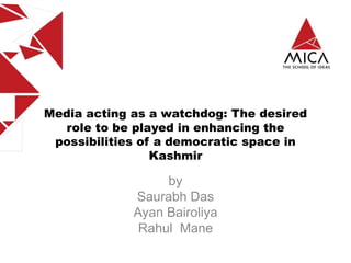 Media acting as a watchdog: The desired
role to be played in enhancing the
possibilities of a democratic space in
Kashmir
by
Saurabh Das
Ayan Bairoliya
Rahul Mane
 