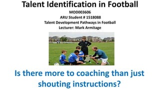 Talent Identification in Football
MOD003606
ARU Student # 1518088
Talent Development Pathways in Football
Lecturer: Mark Armitage
Is there more to coaching than just
shouting instructions?
 