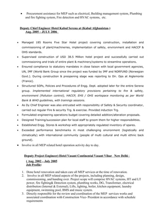 • Procurement assistance for MEP such as electrical, Building management system, Plumbing
and fire fighting system, Fire detection and HVAC systems, etc.
Deputy Chief Engineer Hotel Kabul Serena at (Kabul Afghanistan.)
Aug. 2005 – JULY 2006
• Managed 185 Rooms Five Star Hotel project covering construction, installation and
commissioning of plant/machineries, implementation of safety, environment and HACCP &
OHS standards.
• Supervised construction of USD 38.5 Million hotel project and successfully carried out
commissioning and trials of entire plant & machinery/systems to streamline operations.
• Ensured compliance to statutory mandates in close liaison with local government agencies,
UN, IMF (World Bank Group since the project was funded by IMF and NORFUND (Norwegian
Govt.). During construction & preopening stage was reporting to Dir. Ops at Aiglemonte
(France).
• Structured SOPs, Policies and Procedures of Engg. Dept. adopted later for the entire Serena
group. Implemented international regulatory provisions pertaining to fire & safety,
environment (Pollution control), HACCP, EHS / OHS workspace monitoring as per World
Bank & WHO guidelines, with trainings sessions.
• As Dy Chief Engineer was also entrusted with responsibility of Safety & Security coordinator,
carried out regular Fire & security Trg. & exercise. Provided induction Trg.
• Formulated engineering operations budget covering detailed addition/alteration proposals.
• Designed Training/succession plan for local staff to groom them for higher responsibilities.
• Established Engg. Stores & workshop with appropriately regulated inventory of spares.
• Exceeded performance benchmarks in most challenging environment (logistically and
climatically) with international community (people of multi cultural and multi ethnic back
ground).
• Involve in all MEP related hotel operation activity day to day.
Deputy Project Engineer) Hotel Vasant Continental Vasant Vihar New Delhi :
( Aug. 2002 – July 2005
Job Profile:
1. Done hotel renovation and taken care all MEP services at the time of renovation.
2. Involve in all MEP related aspects of the projects, including planning, design,
commissioning, and handing over. Project scope will comprise HVAC systems, HT and LT
power, fire fighting& Detection system, plumbing works, DG, Transformer, electrical
distribution (Internal & External), Lifts, lighting, boiler, kitchen equipment, laundry
equipment, swimming pool, BMS and music system.
3. Directly responsible for the review and coordination of the MEP services works and
associated coordination with Construction Vice- President in accordance with schedule
requirements
 