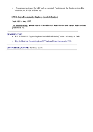 • Procurement assistance for MEP such as electrical, Plumbing and fire fighting system, Fire
detection and HVAC systems, etc.
CPWD Dehra Dun as Junior Engineer electrical (Trainee)
Sept. 1992 – Aug. .1993
Job Responsibility- Taken care of all maintenance work related with offices, workshop and
plant room etc.
QUALIFICATION
• B.E. in Electrical Engineering from Jamia Millia Islamia (Central University) in 2006.
• Dip. In Electrical Engineering from UP Technical board Lucknow in 1991.
COMPUTER EXPOSURE: Windows, Excell
 
