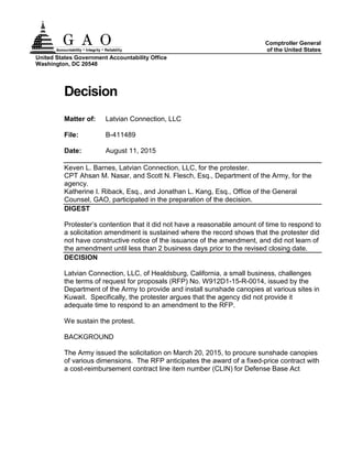 United States Government Accountability Office
Washington, DC 20548
Comptroller General
of the United States
Decision
Matter of: Latvian Connection, LLC
File: B-411489
Date: August 11, 2015
Keven L. Barnes, Latvian Connection, LLC, for the protester.
CPT Ahsan M. Nasar, and Scott N. Flesch, Esq., Department of the Army, for the
agency.
Katherine I. Riback, Esq., and Jonathan L. Kang, Esq., Office of the General
Counsel, GAO, participated in the preparation of the decision.
DIGEST
Protester’s contention that it did not have a reasonable amount of time to respond to
a solicitation amendment is sustained where the record shows that the protester did
not have constructive notice of the issuance of the amendment, and did not learn of
the amendment until less than 2 business days prior to the revised closing date.
DECISION
Latvian Connection, LLC, of Healdsburg, California, a small business, challenges
the terms of request for proposals (RFP) No. W912D1-15-R-0014, issued by the
Department of the Army to provide and install sunshade canopies at various sites in
Kuwait. Specifically, the protester argues that the agency did not provide it
adequate time to respond to an amendment to the RFP.
We sustain the protest.
BACKGROUND
The Army issued the solicitation on March 20, 2015, to procure sunshade canopies
of various dimensions. The RFP anticipates the award of a fixed-price contract with
a cost-reimbursement contract line item number (CLIN) for Defense Base Act
 