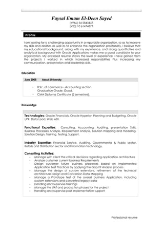 Faysal Emam El-Deen Sayed
(+966) 54 5843447
(+20) 10 61474877
Professional resume
I am looking for a challenging opportunity in a reputable organization, so as to improve
my skills and abilities as well as to enhance the organization profitability. I believe that
my educational background, along with my experience, and strong quantitative and
analytical background with Oracle Applications makes me a good candidate to your
organization. My enclosed resume shows the level of experience I have gained from
the projects I worked in which increased responsibilities Plus increasing my
communication, presentation and leadership skills.
Education
June 2006 Assuit University
- B.Sc. of commerce - Accounting section.
Graduation Grade: Good.
- CMA Diploma Certificate (2 semesters).
Knowledge
Technologies: Oracle Financials, Oracle Hyperion Planning and Budgeting, Oracle
UPK. Data Load, Web ADI.
Functional Expertise: Consulting, Accounting, Auditing, presentation Skills,
Business Processes Analysis, Requirement Analysis, Solution mapping and modeling,
Solution Design, Training, Testing, Support.
Industry Expertise: Financial Service, Auditing, Governmental & Public sector,
Retails and Distribution sector and Information Technology.
Consulting Activites:
- Manage with client the critical decisions regarding application architecture
- Analyze customer current business Requirements
- Design customer future business processes based on Implemented
Application Best Practices by applying the Gap Fit Analysis process
- Manage the design of custom extensions, refinement of the technical
architecture design and Conversion Data Mapping
- Manage a Prototype test of the overall business Application, including
custom extensions and converted legacy data
- Handling and supervise trainings
- Manage the UAT and production phases for the project
- Handling and supervise post implementation support
Profile
 