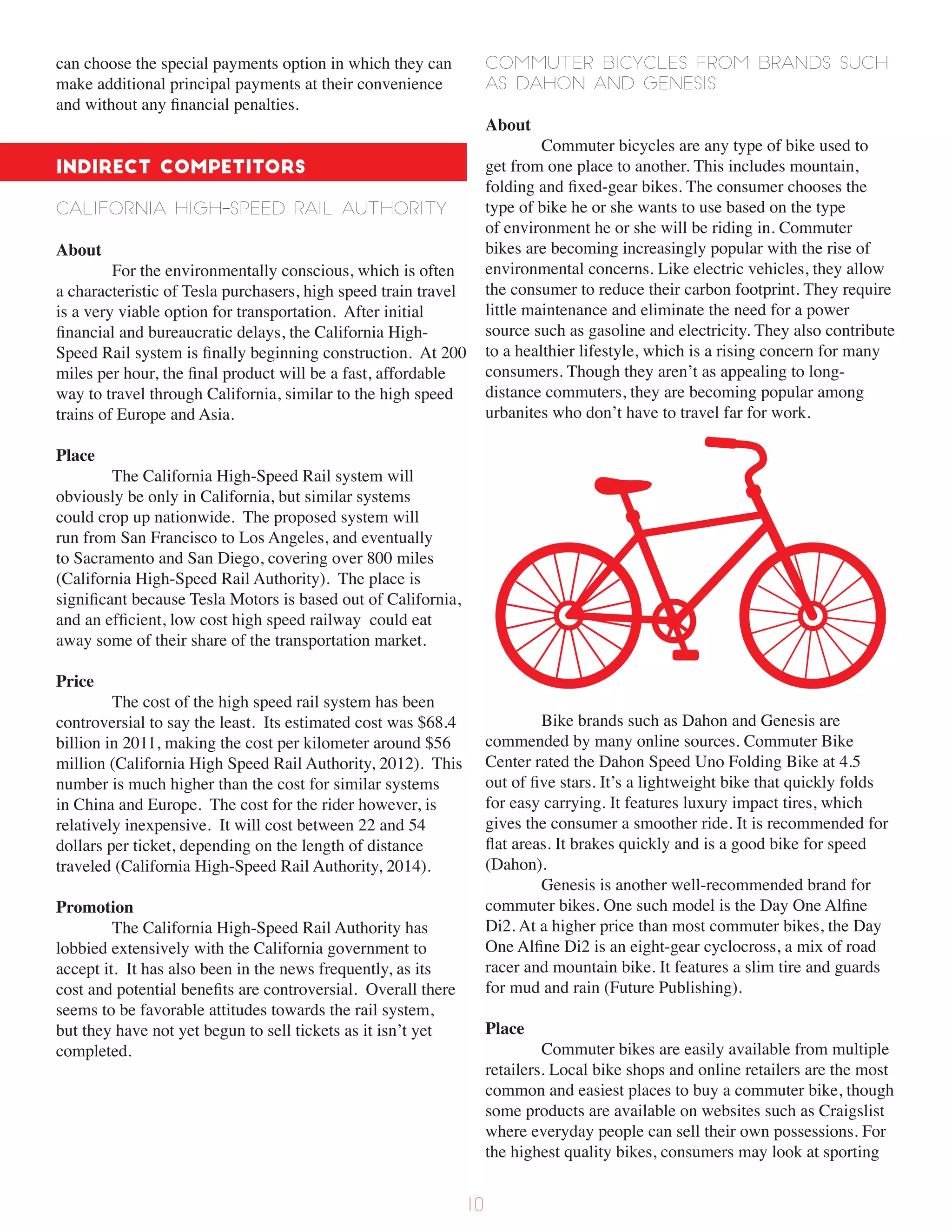 can choose the special payments option in which they can
make additional principal payments at their convenience
and without any financial penalties.
Indirect Competitors
California High-Speed Rail Authority
About
For the environmentally conscious, which is often
a characteristic of Tesla purchasers, high speed train travel
is a very viable option for transportation. After initial
financial and bureaucratic delays, the California High-
Speed Rail system is finally beginning construction. At 200
miles per hour, the final product will be a fast, affordable
way to travel through California, similar to the high speed
trains of Europe and Asia.
Place
The California High-Speed Rail system will
obviously be only in California, but similar systems
could crop up nationwide. The proposed system will
run from San Francisco to Los Angeles, and eventually
to Sacramento and San Diego, covering over 800 miles
(California High-Speed Rail Authority). The place is
significant because Tesla Motors is based out of California,
and an efficient, low cost high speed railway could eat
away some of their share of the transportation market.
Price
The cost of the high speed rail system has been
controversial to say the least. Its estimated cost was $68.4
billion in 2011, making the cost per kilometer around $56
million (California High Speed Rail Authority, 2012). This
number is much higher than the cost for similar systems
in China and Europe. The cost for the rider however, is
relatively inexpensive. It will cost between 22 and 54
dollars per ticket, depending on the length of distance
traveled (California High-Speed Rail Authority, 2014).
Promotion
The California High-Speed Rail Authority has
lobbied extensively with the California government to
accept it. It has also been in the news frequently, as its
cost and potential benefits are controversial. Overall there
seems to be favorable attitudes towards the rail system,
but they have not yet begun to sell tickets as it isn’t yet
completed.
Commuter bicycles from brands such
as Dahon and Genesis
About
Commuter bicycles are any type of bike used to
get from one place to another. This includes mountain,
folding and fixed-gear bikes. The consumer chooses the
type of bike he or she wants to use based on the type
of environment he or she will be riding in. Commuter
bikes are becoming increasingly popular with the rise of
environmental concerns. Like electric vehicles, they allow
the consumer to reduce their carbon footprint. They require
little maintenance and eliminate the need for a power
source such as gasoline and electricity. They also contribute
to a healthier lifestyle, which is a rising concern for many
consumers. Though they aren’t as appealing to long-
distance commuters, they are becoming popular among
urbanites who don’t have to travel far for work.
Bike brands such as Dahon and Genesis are
commended by many online sources. Commuter Bike
Center rated the Dahon Speed Uno Folding Bike at 4.5
out of five stars. It’s a lightweight bike that quickly folds
for easy carrying. It features luxury impact tires, which
gives the consumer a smoother ride. It is recommended for
flat areas. It brakes quickly and is a good bike for speed
(Dahon).
Genesis is another well-recommended brand for
commuter bikes. One such model is the Day One Alfine
Di2. At a higher price than most commuter bikes, the Day
One Alfine Di2 is an eight-gear cyclocross, a mix of road
racer and mountain bike. It features a slim tire and guards
for mud and rain (Future Publishing).
Place
Commuter bikes are easily available from multiple
retailers. Local bike shops and online retailers are the most
common and easiest places to buy a commuter bike, though
some products are available on websites such as Craigslist
where everyday people can sell their own possessions. For
the highest quality bikes, consumers may look at sporting
10
 