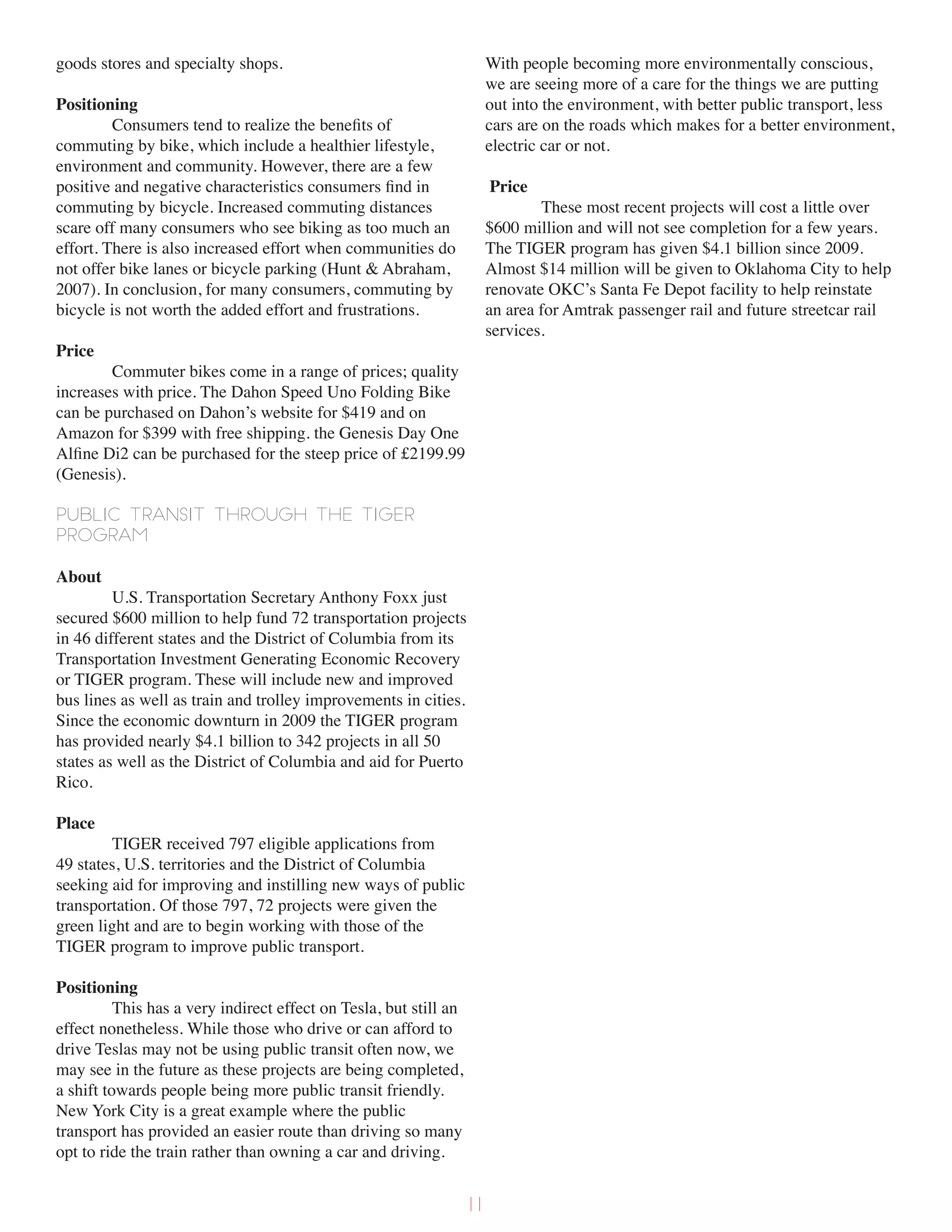 goods stores and specialty shops.
Positioning
Consumers tend to realize the benefits of
commuting by bike, which include a healthier lifestyle,
environment and community. However, there are a few
positive and negative characteristics consumers find in
commuting by bicycle. Increased commuting distances
scare off many consumers who see biking as too much an
effort. There is also increased effort when communities do
not offer bike lanes or bicycle parking (Hunt & Abraham,
2007). In conclusion, for many consumers, commuting by
bicycle is not worth the added effort and frustrations.
Price
Commuter bikes come in a range of prices; quality
increases with price. The Dahon Speed Uno Folding Bike
can be purchased on Dahon’s website for $419 and on
Amazon for $399 with free shipping. the Genesis Day One
Alfine Di2 can be purchased for the steep price of £2199.99
(Genesis).
Public Transit through the TIGER
program
About
U.S. Transportation Secretary Anthony Foxx just
secured $600 million to help fund 72 transportation projects
in 46 different states and the District of Columbia from its
Transportation Investment Generating Economic Recovery
or TIGER program. These will include new and improved
bus lines as well as train and trolley improvements in cities.
Since the economic downturn in 2009 the TIGER program
has provided nearly $4.1 billion to 342 projects in all 50
states as well as the District of Columbia and aid for Puerto
Rico.
Place
TIGER received 797 eligible applications from
49 states, U.S. territories and the District of Columbia
seeking aid for improving and instilling new ways of public
transportation. Of those 797, 72 projects were given the
green light and are to begin working with those of the
TIGER program to improve public transport.
Positioning
This has a very indirect effect on Tesla, but still an
effect nonetheless. While those who drive or can afford to
drive Teslas may not be using public transit often now, we
may see in the future as these projects are being completed,
a shift towards people being more public transit friendly.
New York City is a great example where the public
transport has provided an easier route than driving so many
opt to ride the train rather than owning a car and driving.
With people becoming more environmentally conscious,
we are seeing more of a care for the things we are putting
out into the environment, with better public transport, less
cars are on the roads which makes for a better environment,
electric car or not.
Price
These most recent projects will cost a little over
$600 million and will not see completion for a few years.
The TIGER program has given $4.1 billion since 2009.
Almost $14 million will be given to Oklahoma City to help
renovate OKC’s Santa Fe Depot facility to help reinstate
an area for Amtrak passenger rail and future streetcar rail
services.
11
 