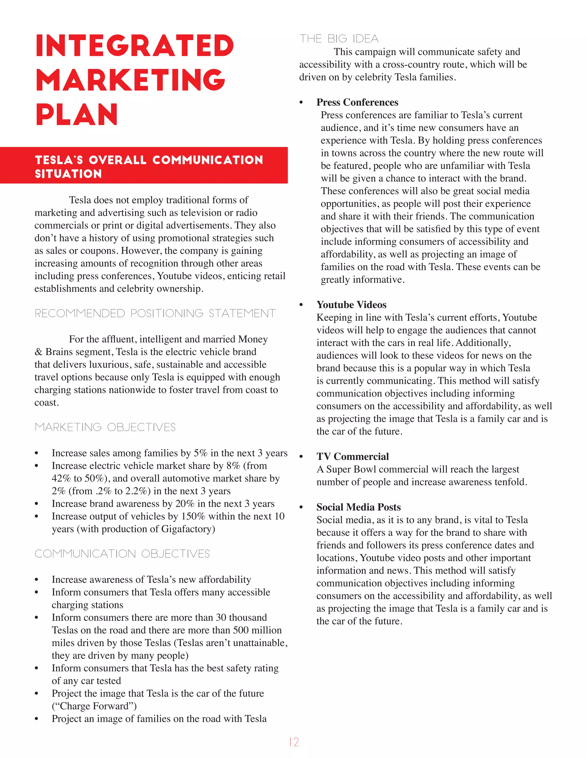 Integrated
Marketing
Plan
Tesla’s overall communication
situation
Tesla does not employ traditional forms of
marketing and advertising such as television or radio
commercials or print or digital advertisements. They also
don’t have a history of using promotional strategies such
as sales or coupons. However, the company is gaining
increasing amounts of recognition through other areas
including press conferences, Youtube videos, enticing retail
establishments and celebrity ownership.
Recommended positioning statement
For the affluent, intelligent and married Money
& Brains segment, Tesla is the electric vehicle brand
that delivers luxurious, safe, sustainable and accessible
travel options because only Tesla is equipped with enough
charging stations nationwide to foster travel from coast to
coast.
Marketing objectives
• Increase sales among families by 5% in the next 3 years
• Increase electric vehicle market share by 8% (from
42% to 50%), and overall automotive market share by
2% (from .2% to 2.2%) in the next 3 years
• Increase brand awareness by 20% in the next 3 years
• Increase output of vehicles by 150% within the next 10
years (with production of Gigafactory)
Communication objectives
• Increase awareness of Tesla’s new affordability
• Inform consumers that Tesla offers many accessible
charging stations
• Inform consumers there are more than 30 thousand
Teslas on the road and there are more than 500 million
miles driven by those Teslas (Teslas aren’t unattainable,
they are driven by many people)
• Inform consumers that Tesla has the best safety rating
of any car tested
• Project the image that Tesla is the car of the future
(“Charge Forward”)
• Project an image of families on the road with Tesla
The Big Idea
This campaign will communicate safety and
accessibility with a cross-country route, which will be
driven on by celebrity Tesla families.
• Press Conferences
Press conferences are familiar to Tesla’s current
audience, and it’s time new consumers have an
experience with Tesla. By holding press conferences
in towns across the country where the new route will
be featured, people who are unfamiliar with Tesla
will be given a chance to interact with the brand.
These conferences will also be great social media
opportunities, as people will post their experience
and share it with their friends. The communication
objectives that will be satisfied by this type of event
include informing consumers of accessibility and
affordability, as well as projecting an image of
families on the road with Tesla. These events can be
greatly informative.
• Youtube Videos
Keeping in line with Tesla’s current efforts, Youtube
videos will help to engage the audiences that cannot
interact with the cars in real life. Additionally,
audiences will look to these videos for news on the
brand because this is a popular way in which Tesla
is currently communicating. This method will satisfy
communication objectives including informing
consumers on the accessibility and affordability, as well
as projecting the image that Tesla is a family car and is
the car of the future.
• TV Commercial
A Super Bowl commercial will reach the largest
number of people and increase awareness tenfold.
• Social Media Posts
Social media, as it is to any brand, is vital to Tesla
because it offers a way for the brand to share with
friends and followers its press conference dates and
locations, Youtube video posts and other important
information and news. This method will satisfy
communication objectives including informing
consumers on the accessibility and affordability, as well
as projecting the image that Tesla is a family car and is
the car of the future.
12
 
