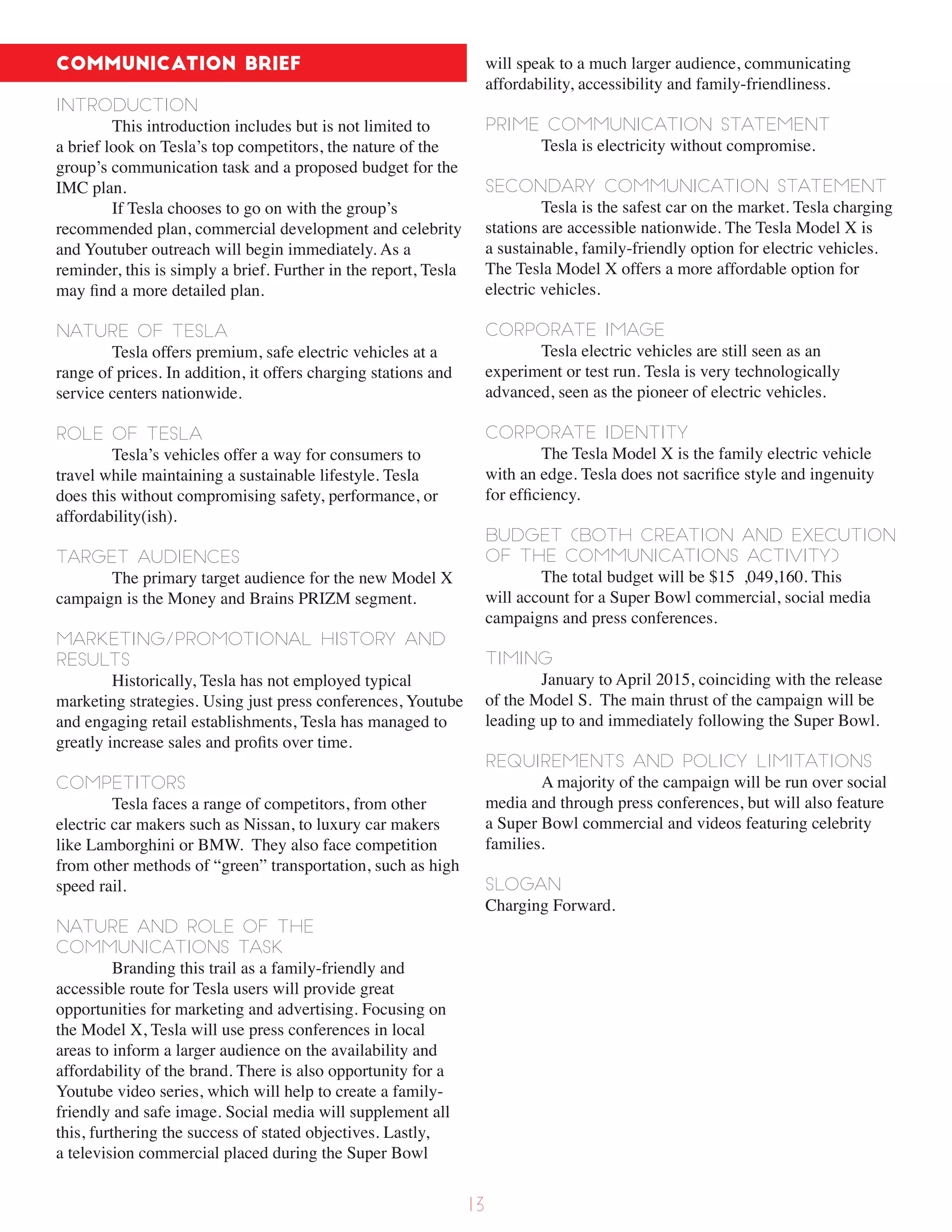 Communication Brief
Introduction
This introduction includes but is not limited to
a brief look on Tesla’s top competitors, the nature of the
group’s communication task and a proposed budget for the
IMC plan.
If Tesla chooses to go on with the group’s
recommended plan, commercial development and celebrity
and Youtuber outreach will begin immediately. As a
reminder, this is simply a brief. Further in the report, Tesla
may find a more detailed plan.
Nature of Tesla
Tesla offers premium, safe electric vehicles at a
range of prices. In addition, it offers charging stations and
service centers nationwide.
Role of Tesla
Tesla’s vehicles offer a way for consumers to
travel while maintaining a sustainable lifestyle. Tesla
does this without compromising safety, performance, or
affordability(ish).
Target Audiences
The primary target audience for the new Model X
campaign is the Money and Brains PRIZM segment.
Marketing/Promotional History and
Results
Historically, Tesla has not employed typical
marketing strategies. Using just press conferences, Youtube
and engaging retail establishments, Tesla has managed to
greatly increase sales and profits over time.
Competitors
Tesla faces a range of competitors, from other
electric car makers such as Nissan, to luxury car makers
like Lamborghini or BMW. They also face competition
from other methods of “green” transportation, such as high
speed rail.
Nature and Role of the
Communications Task
Branding this trail as a family-friendly and
accessible route for Tesla users will provide great
opportunities for marketing and advertising. Focusing on
the Model X, Tesla will use press conferences in local
areas to inform a larger audience on the availability and
affordability of the brand. There is also opportunity for a
Youtube video series, which will help to create a family-
friendly and safe image. Social media will supplement all
this, furthering the success of stated objectives. Lastly,
a television commercial placed during the Super Bowl
will speak to a much larger audience, communicating
affordability, accessibility and family-friendliness.
Prime Communication Statement
Tesla is electricity without compromise.
Secondary Communication Statement
Tesla is the safest car on the market. Tesla charging
stations are accessible nationwide. The Tesla Model X is
a sustainable, family-friendly option for electric vehicles.
The Tesla Model X offers a more affordable option for
electric vehicles.
Corporate Image
Tesla electric vehicles are still seen as an
experiment or test run. Tesla is very technologically
advanced, seen as the pioneer of electric vehicles.
Corporate Identity
The Tesla Model X is the family electric vehicle
with an edge. Tesla does not sacrifice style and ingenuity
for efficiency.
Budget (both creation and execution
of the communications activity)
The total budget will be $15 ,049,160. This
will account for a Super Bowl commercial, social media
campaigns and press conferences.
Timing
January to April 2015, coinciding with the release
of the Model S. The main thrust of the campaign will be
leading up to and immediately following the Super Bowl.
Requirements and Policy Limitations
A majority of the campaign will be run over social
media and through press conferences, but will also feature
a Super Bowl commercial and videos featuring celebrity
families.
slogan
Charging Forward.
13
 