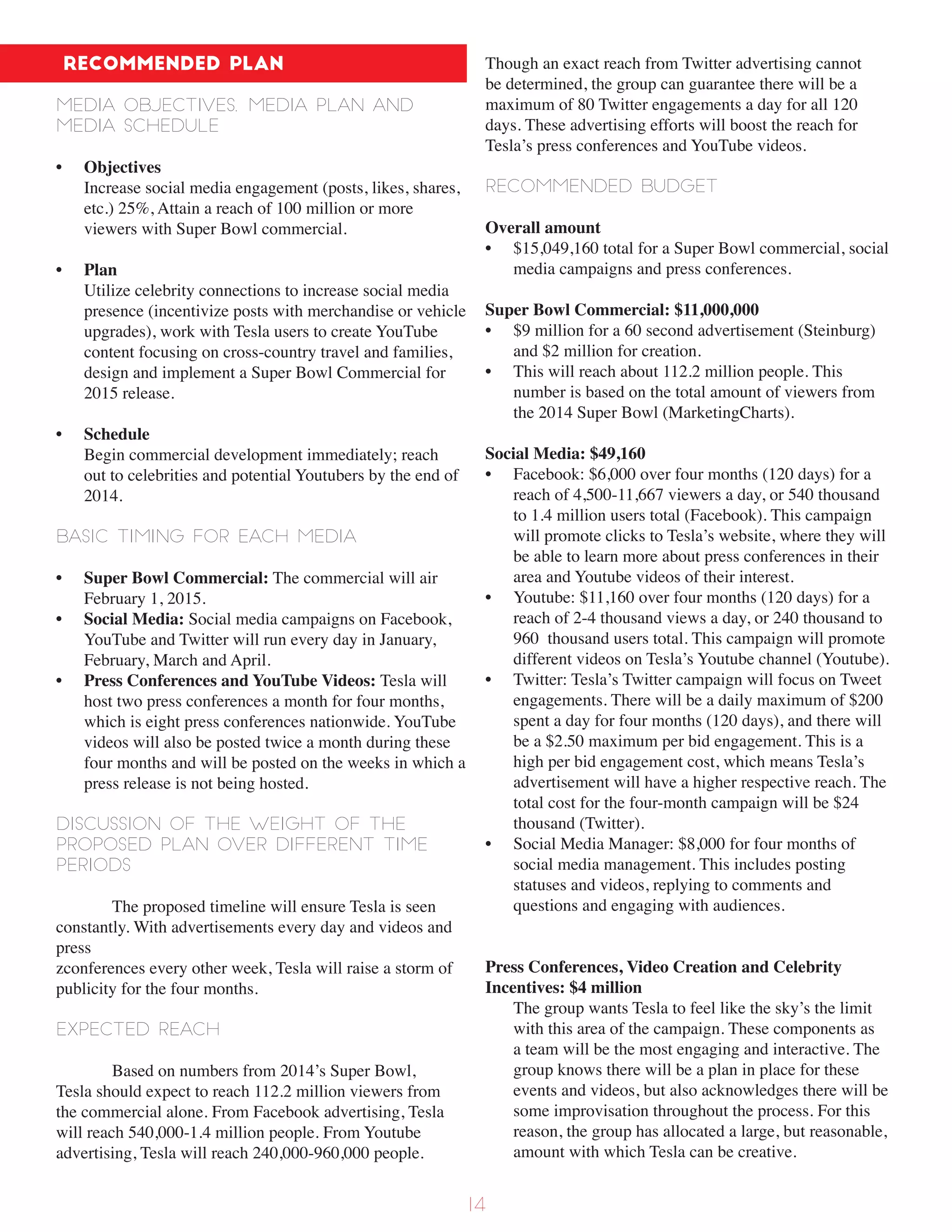 Recommended Plan
Media objectives, media plan and
media schedule
• Objectives
Increase social media engagement (posts, likes, shares,
etc.) 25%, Attain a reach of 100 million or more
viewers with Super Bowl commercial.
• Plan
Utilize celebrity connections to increase social media
presence (incentivize posts with merchandise or vehicle
upgrades), work with Tesla users to create YouTube
content focusing on cross-country travel and families,
design and implement a Super Bowl Commercial for
2015 release.
• Schedule
Begin commercial development immediately; reach
out to celebrities and potential Youtubers by the end of
2014.
Basic timing for each media
• Super Bowl Commercial: The commercial will air
February 1, 2015.
• Social Media: Social media campaigns on Facebook,
YouTube and Twitter will run every day in January,
February, March and April.
• Press Conferences and YouTube Videos: Tesla will
host two press conferences a month for four months,
which is eight press conferences nationwide. YouTube
videos will also be posted twice a month during these
four months and will be posted on the weeks in which a
press release is not being hosted.
Discussion of the weight of the
proposed plan over different time
periods
The proposed timeline will ensure Tesla is seen
constantly. With advertisements every day and videos and
press
zconferences every other week, Tesla will raise a storm of
publicity for the four months.
Expected reach
Based on numbers from 2014’s Super Bowl,
Tesla should expect to reach 112.2 million viewers from
the commercial alone. From Facebook advertising, Tesla
will reach 540,000-1.4 million people. From Youtube
advertising, Tesla will reach 240,000-960,000 people.
Though an exact reach from Twitter advertising cannot
be determined, the group can guarantee there will be a
maximum of 80 Twitter engagements a day for all 120
days. These advertising efforts will boost the reach for
Tesla’s press conferences and YouTube videos.
Recommended budget
Overall amount
• $15,049,160 total for a Super Bowl commercial, social
media campaigns and press conferences.
Super Bowl Commercial: $11,000,000
• $9 million for a 60 second advertisement (Steinburg)
and $2 million for creation.
• This will reach about 112.2 million people. This
number is based on the total amount of viewers from
the 2014 Super Bowl (MarketingCharts).
Social Media: $49,160
• Facebook: $6,000 over four months (120 days) for a
reach of 4,500-11,667 viewers a day, or 540 thousand
to 1.4 million users total (Facebook). This campaign
will promote clicks to Tesla’s website, where they will
be able to learn more about press conferences in their
area and Youtube videos of their interest.
• Youtube: $11,160 over four months (120 days) for a
reach of 2-4 thousand views a day, or 240 thousand to
960 thousand users total. This campaign will promote
different videos on Tesla’s Youtube channel (Youtube).
• Twitter: Tesla’s Twitter campaign will focus on Tweet
engagements. There will be a daily maximum of $200
spent a day for four months (120 days), and there will
be a $2.50 maximum per bid engagement. This is a
high per bid engagement cost, which means Tesla’s
advertisement will have a higher respective reach. The
total cost for the four-month campaign will be $24
thousand (Twitter).
• Social Media Manager: $8,000 for four months of
social media management. This includes posting
statuses and videos, replying to comments and
questions and engaging with audiences.
Press Conferences, Video Creation and Celebrity
Incentives: $4 million
The group wants Tesla to feel like the sky’s the limit
with this area of the campaign. These components as
a team will be the most engaging and interactive. The
group knows there will be a plan in place for these
events and videos, but also acknowledges there will be
some improvisation throughout the process. For this
reason, the group has allocated a large, but reasonable,
amount with which Tesla can be creative.
14
 