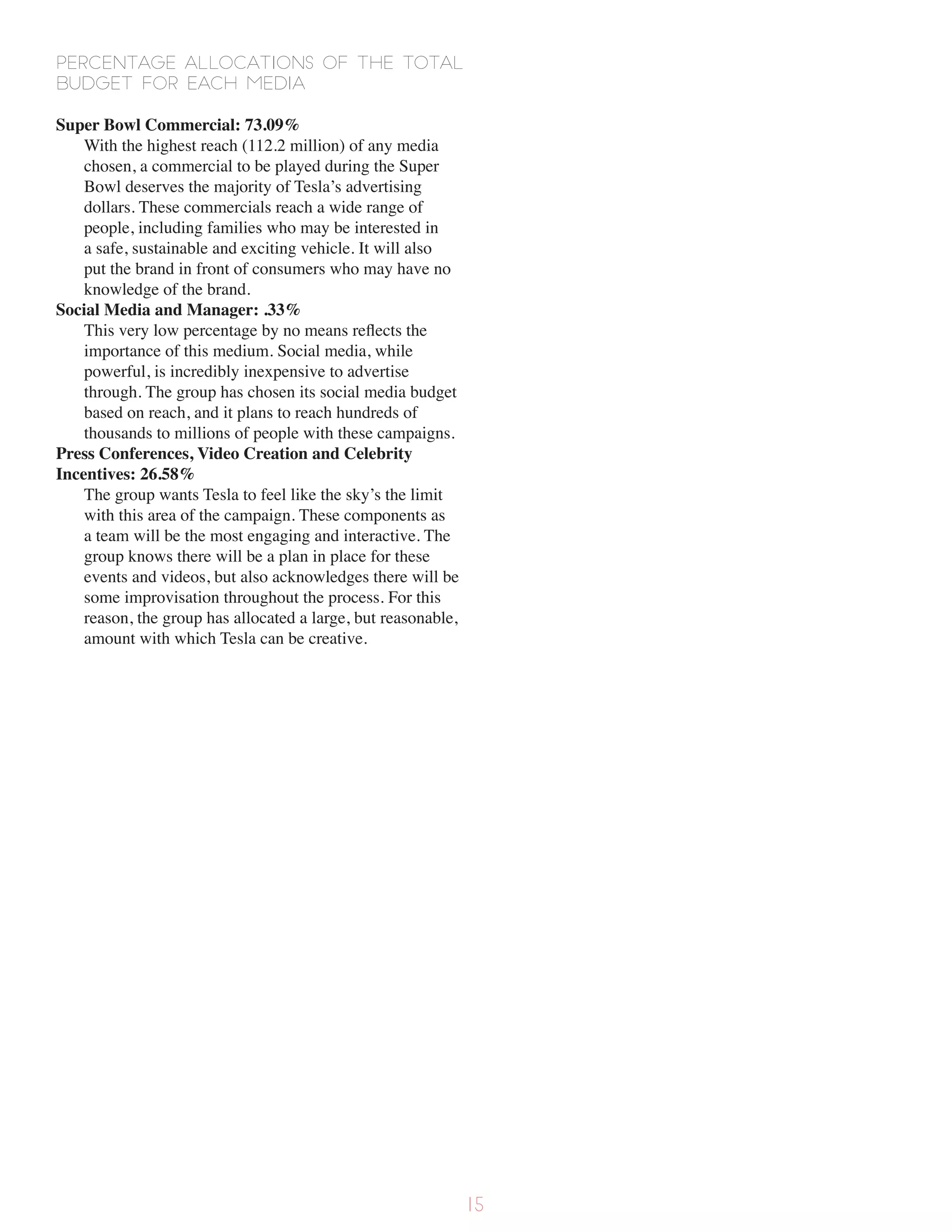 Percentage allocations of the total
budget for each media
Super Bowl Commercial: 73.09%
With the highest reach (112.2 million) of any media
chosen, a commercial to be played during the Super
Bowl deserves the majority of Tesla’s advertising
dollars. These commercials reach a wide range of
people, including families who may be interested in
a safe, sustainable and exciting vehicle. It will also
put the brand in front of consumers who may have no
knowledge of the brand.
Social Media and Manager: .33%
This very low percentage by no means reflects the
importance of this medium. Social media, while
powerful, is incredibly inexpensive to advertise
through. The group has chosen its social media budget
based on reach, and it plans to reach hundreds of
thousands to millions of people with these campaigns.
Press Conferences, Video Creation and Celebrity
Incentives: 26.58%
The group wants Tesla to feel like the sky’s the limit
with this area of the campaign. These components as
a team will be the most engaging and interactive. The
group knows there will be a plan in place for these
events and videos, but also acknowledges there will be
some improvisation throughout the process. For this
reason, the group has allocated a large, but reasonable,
amount with which Tesla can be creative.
15
 