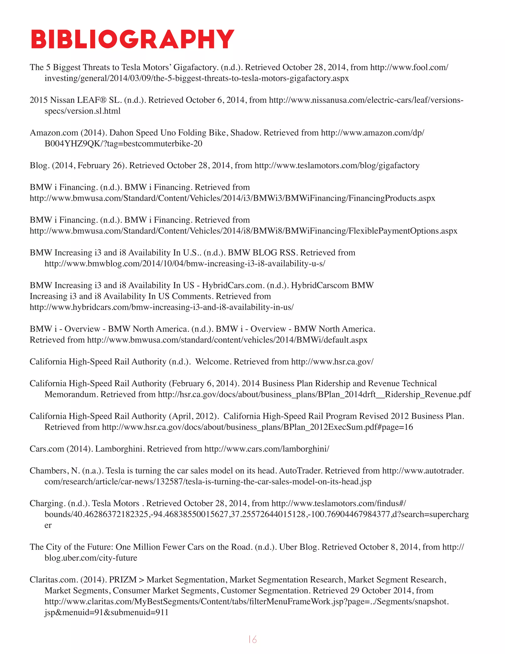 Bibliography
The 5 Biggest Threats to Tesla Motors’ Gigafactory. (n.d.). Retrieved October 28, 2014, from http://www.fool.com/
investing/general/2014/03/09/the-5-biggest-threats-to-tesla-motors-gigafactory.aspx
2015 Nissan LEAF® SL. (n.d.). Retrieved October 6, 2014, from http://www.nissanusa.com/electric-cars/leaf/versions-
specs/version.sl.html
Amazon.com (2014). Dahon Speed Uno Folding Bike, Shadow. Retrieved from http://www.amazon.com/dp/
B004YHZ9QK/?tag=bestcommuterbike-20
Blog. (2014, February 26). Retrieved October 28, 2014, from http://www.teslamotors.com/blog/gigafactory
BMW i Financing. (n.d.). BMW i Financing. Retrieved from
http://www.bmwusa.com/Standard/Content/Vehicles/2014/i3/BMWi3/BMWiFinancing/FinancingProducts.aspx
BMW i Financing. (n.d.). BMW i Financing. Retrieved from
http://www.bmwusa.com/Standard/Content/Vehicles/2014/i8/BMWi8/BMWiFinancing/FlexiblePaymentOptions.aspx
BMW Increasing i3 and i8 Availability In U.S.. (n.d.). BMW BLOG RSS. Retrieved from
http://www.bmwblog.com/2014/10/04/bmw-increasing-i3-i8-availability-u-s/
BMW Increasing i3 and i8 Availability In US - HybridCars.com. (n.d.). HybridCarscom BMW
Increasing i3 and i8 Availability In US Comments. Retrieved from
http://www.hybridcars.com/bmw-increasing-i3-and-i8-availability-in-us/
BMW i - Overview - BMW North America. (n.d.). BMW i - Overview - BMW North America.
Retrieved from http://www.bmwusa.com/standard/content/vehicles/2014/BMWi/default.aspx
California High-Speed Rail Authority (n.d.). Welcome. Retrieved from http://www.hsr.ca.gov/
California High-Speed Rail Authority (February 6, 2014). 2014 Business Plan Ridership and Revenue Technical
Memorandum. Retrieved from http://hsr.ca.gov/docs/about/business_plans/BPlan_2014drft__Ridership_Revenue.pdf
California High-Speed Rail Authority (April, 2012). California High-Speed Rail Program Revised 2012 Business Plan.
Retrieved from http://www.hsr.ca.gov/docs/about/business_plans/BPlan_2012ExecSum.pdf#page=16
Cars.com (2014). Lamborghini. Retrieved from http://www.cars.com/lamborghini/
Chambers, N. (n.a.). Tesla is turning the car sales model on its head. AutoTrader. Retrieved from http://www.autotrader.
com/research/article/car-news/132587/tesla-is-turning-the-car-sales-model-on-its-head.jsp
Charging. (n.d.). Tesla Motors . Retrieved October 28, 2014, from http://www.teslamotors.com/findus#/
bounds/40.46286372182325,-94.46838550015627,37.25572644015128,-100.76904467984377,d?search=supercharg
er
The City of the Future: One Million Fewer Cars on the Road. (n.d.). Uber Blog. Retrieved October 8, 2014, from http://
blog.uber.com/city-future
Claritas.com. (2014). PRIZM > Market Segmentation, Market Segmentation Research, Market Segment Research,
Market Segments, Consumer Market Segments, Customer Segmentation. Retrieved 29 October 2014, from
http://www.claritas.com/MyBestSegments/Content/tabs/filterMenuFrameWork.jsp?page=../Segments/snapshot.
jsp&menuid=91&submenuid=911
16
 