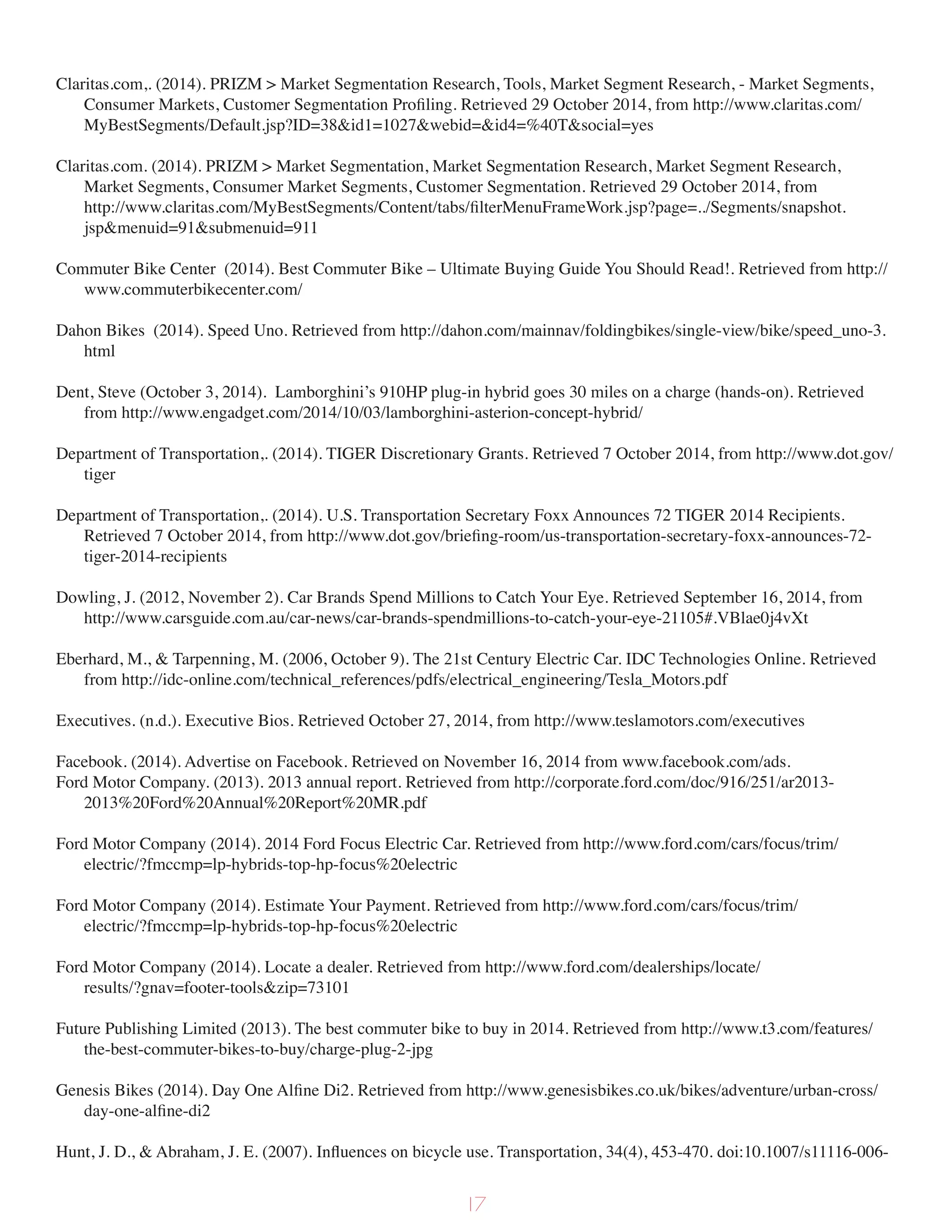 Claritas.com,. (2014). PRIZM > Market Segmentation Research, Tools, Market Segment Research, - Market Segments,
Consumer Markets, Customer Segmentation Profiling. Retrieved 29 October 2014, from http://www.claritas.com/
MyBestSegments/Default.jsp?ID=38&id1=1027&webid=&id4=%40T&social=yes
Claritas.com. (2014). PRIZM > Market Segmentation, Market Segmentation Research, Market Segment Research,
Market Segments, Consumer Market Segments, Customer Segmentation. Retrieved 29 October 2014, from
http://www.claritas.com/MyBestSegments/Content/tabs/filterMenuFrameWork.jsp?page=../Segments/snapshot.
jsp&menuid=91&submenuid=911
Commuter Bike Center (2014). Best Commuter Bike – Ultimate Buying Guide You Should Read!. Retrieved from http://
www.commuterbikecenter.com/
Dahon Bikes (2014). Speed Uno. Retrieved from http://dahon.com/mainnav/foldingbikes/single-view/bike/speed_uno-3.
html
Dent, Steve (October 3, 2014). Lamborghini’s 910HP plug-in hybrid goes 30 miles on a charge (hands-on). Retrieved
from http://www.engadget.com/2014/10/03/lamborghini-asterion-concept-hybrid/
Department of Transportation,. (2014). TIGER Discretionary Grants. Retrieved 7 October 2014, from http://www.dot.gov/
tiger
Department of Transportation,. (2014). U.S. Transportation Secretary Foxx Announces 72 TIGER 2014 Recipients.
Retrieved 7 October 2014, from http://www.dot.gov/briefing-room/us-transportation-secretary-foxx-announces-72-
tiger-2014-recipients
Dowling, J. (2012, November 2). Car Brands Spend Millions to Catch Your Eye. Retrieved September 16, 2014, from
http://www.carsguide.com.au/car-news/car-brands-spendmillions-to-catch-your-eye-21105#.VBlae0j4vXt
Eberhard, M., & Tarpenning, M. (2006, October 9). The 21st Century Electric Car. IDC Technologies Online. Retrieved
from http://idc-online.com/technical_references/pdfs/electrical_engineering/Tesla_Motors.pdf
Executives. (n.d.). Executive Bios. Retrieved October 27, 2014, from http://www.teslamotors.com/executives
Facebook. (2014). Advertise on Facebook. Retrieved on November 16, 2014 from www.facebook.com/ads.
Ford Motor Company. (2013). 2013 annual report. Retrieved from http://corporate.ford.com/doc/916/251/ar2013-
2013%20Ford%20Annual%20Report%20MR.pdf
Ford Motor Company (2014). 2014 Ford Focus Electric Car. Retrieved from http://www.ford.com/cars/focus/trim/
electric/?fmccmp=lp-hybrids-top-hp-focus%20electric
Ford Motor Company (2014). Estimate Your Payment. Retrieved from http://www.ford.com/cars/focus/trim/
electric/?fmccmp=lp-hybrids-top-hp-focus%20electric
Ford Motor Company (2014). Locate a dealer. Retrieved from http://www.ford.com/dealerships/locate/
results/?gnav=footer-tools&zip=73101
Future Publishing Limited (2013). The best commuter bike to buy in 2014. Retrieved from http://www.t3.com/features/
the-best-commuter-bikes-to-buy/charge-plug-2-jpg
Genesis Bikes (2014). Day One Alfine Di2. Retrieved from http://www.genesisbikes.co.uk/bikes/adventure/urban-cross/
day-one-alfine-di2
Hunt, J. D., & Abraham, J. E. (2007). Influences on bicycle use. Transportation, 34(4), 453-470. doi:10.1007/s11116-006-
17
 