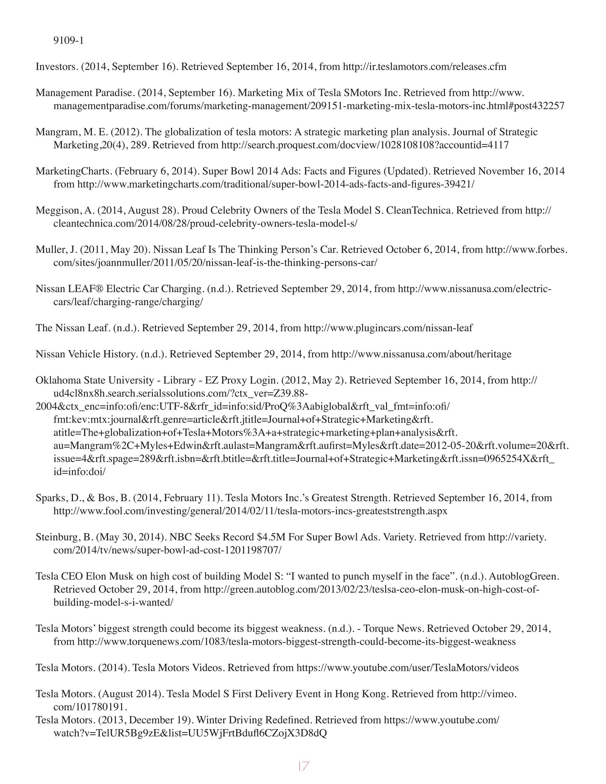 9109-1
Investors. (2014, September 16). Retrieved September 16, 2014, from http://ir.teslamotors.com/releases.cfm
Management Paradise. (2014, September 16). Marketing Mix of Tesla SMotors Inc. Retrieved from http://www.
managementparadise.com/forums/marketing-management/209151-marketing-mix-tesla-motors-inc.html#post432257
Mangram, M. E. (2012). The globalization of tesla motors: A strategic marketing plan analysis. Journal of Strategic
Marketing,20(4), 289. Retrieved from http://search.proquest.com/docview/1028108108?accountid=4117
MarketingCharts. (February 6, 2014). Super Bowl 2014 Ads: Facts and Figures (Updated). Retrieved November 16, 2014
from http://www.marketingcharts.com/traditional/super-bowl-2014-ads-facts-and-figures-39421/
Meggison, A. (2014, August 28). Proud Celebrity Owners of the Tesla Model S. CleanTechnica. Retrieved from http://
cleantechnica.com/2014/08/28/proud-celebrity-owners-tesla-model-s/
Muller, J. (2011, May 20). Nissan Leaf Is The Thinking Person’s Car. Retrieved October 6, 2014, from http://www.forbes.
com/sites/joannmuller/2011/05/20/nissan-leaf-is-the-thinking-persons-car/
Nissan LEAF® Electric Car Charging. (n.d.). Retrieved September 29, 2014, from http://www.nissanusa.com/electric-
cars/leaf/charging-range/charging/
The Nissan Leaf. (n.d.). Retrieved September 29, 2014, from http://www.plugincars.com/nissan-leaf
Nissan Vehicle History. (n.d.). Retrieved September 29, 2014, from http://www.nissanusa.com/about/heritage
Oklahoma State University - Library - EZ Proxy Login. (2012, May 2). Retrieved September 16, 2014, from http://
ud4cl8nx8h.search.serialssolutions.com/?ctx_ver=Z39.88-
2004&ctx_enc=info:ofi/enc:UTF-8&rfr_id=info:sid/ProQ%3Aabiglobal&rft_val_fmt=info:ofi/
fmt:kev:mtx:journal&rft.genre=article&rft.jtitle=Journal+of+Strategic+Marketing&rft.
atitle=The+globalization+of+Tesla+Motors%3A+a+strategic+marketing+plan+analysis&rft.
au=Mangram%2C+Myles+Edwin&rft.aulast=Mangram&rft.aufirst=Myles&rft.date=2012-05-20&rft.volume=20&rft.
issue=4&rft.spage=289&rft.isbn=&rft.btitle=&rft.title=Journal+of+Strategic+Marketing&rft.issn=0965254X&rft_
id=info:doi/
Sparks, D., & Bos, B. (2014, February 11). Tesla Motors Inc.’s Greatest Strength. Retrieved September 16, 2014, from
http://www.fool.com/investing/general/2014/02/11/tesla-motors-incs-greateststrength.aspx
Steinburg, B. (May 30, 2014). NBC Seeks Record $4.5M For Super Bowl Ads. Variety. Retrieved from http://variety.
com/2014/tv/news/super-bowl-ad-cost-1201198707/
Tesla CEO Elon Musk on high cost of building Model S: “I wanted to punch myself in the face”. (n.d.). AutoblogGreen.
Retrieved October 29, 2014, from http://green.autoblog.com/2013/02/23/teslsa-ceo-elon-musk-on-high-cost-of-
building-model-s-i-wanted/
Tesla Motors’ biggest strength could become its biggest weakness. (n.d.). - Torque News. Retrieved October 29, 2014,
from http://www.torquenews.com/1083/tesla-motors-biggest-strength-could-become-its-biggest-weakness
Tesla Motors. (2014). Tesla Motors Videos. Retrieved from https://www.youtube.com/user/TeslaMotors/videos
Tesla Motors. (August 2014). Tesla Model S First Delivery Event in Hong Kong. Retrieved from http://vimeo.
com/101780191.
Tesla Motors. (2013, December 19). Winter Driving Redefined. Retrieved from https://www.youtube.com/
watch?v=TelUR5Bg9zE&list=UU5WjFrtBdufl6CZojX3D8dQ
17
 